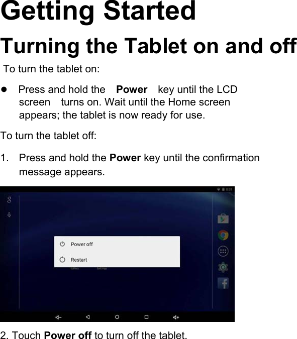       English Getting Started  Turning the Tablet on and off    To turn the tablet on:  ●Press and hold thePowerkey until the LCD screenturns on. Wait until the Home screen appears; the tablet is now ready for use.  To turn the tablet off:  1.  Press and hold the Power key until the confirmation message appears.               2. Touch Power off to turn off the tablet.     Page 9            Getting Started 