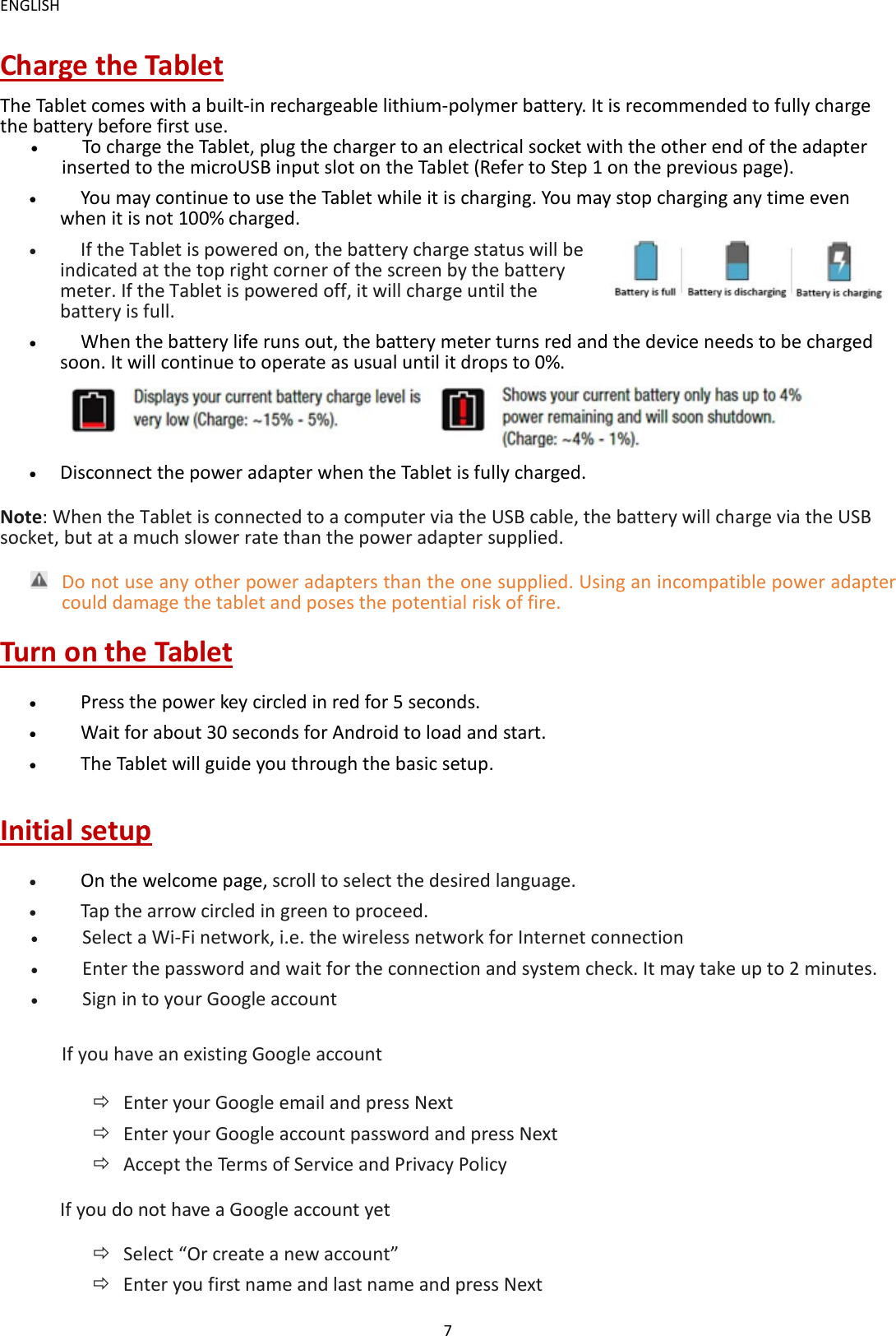 ENGLISH 7 Charge the Tablet The Tablet comes with a built-in rechargeable lithium-polymer battery. It is recommended to fully charge the battery before first use. &bull;   To charge the Tablet, plug the charger to an electrical socket with the other end of the adapter inserted to the microUSB input slot on the Tablet (Refer to Step 1 on the previous page). &bull;   You may continue to use the Tablet while it is charging. You may stop charging any time even when it is not 100% charged. &bull;   If the Tablet is powered on, the battery charge status will be indicated at the top right corner of the screen by the battery meter. If the Tablet is powered off, it will charge until the battery is full. &bull;   When the battery life runs out, the battery meter turns red and the device needs to be charged soon. It will continue to operate as usual until it drops to 0%.  &bull; Disconnect the power adapter when the Tablet is fully charged. Note: When the Tablet is connected to a computer via the USB cable, the battery will charge via the USB socket, but at a much slower rate than the power adapter supplied.    Do not use any other power adapters than the one supplied. Using an incompatible power adapter could damage the tablet and poses the potential risk of fire.   Turn on the Tablet &bull;   Press the power key circled in red for 5 seconds.   &bull;   Wait for about 30 seconds for Android to load and start. &bull;   The Tablet will guide you through the basic setup.   Initial setup &bull;   On the welcome page, scroll to select the desired language.   &bull;   Tap the arrow circled in green to proceed.   &bull;   Select a Wi-Fi network, i.e. the wireless network for Internet connection &bull;   Enter the password and wait for the connection and system check. It may take up to 2 minutes.   &bull;   Sign in to your Google account If you have an existing Google account  Enter your Google email and press Next    Enter your Google account password and press Next  Accept the Terms of Service and Privacy Policy   If you do not have a Google account yet    Select &ldquo;Or create a new account&rdquo;  Enter you first name and last name and press Next   