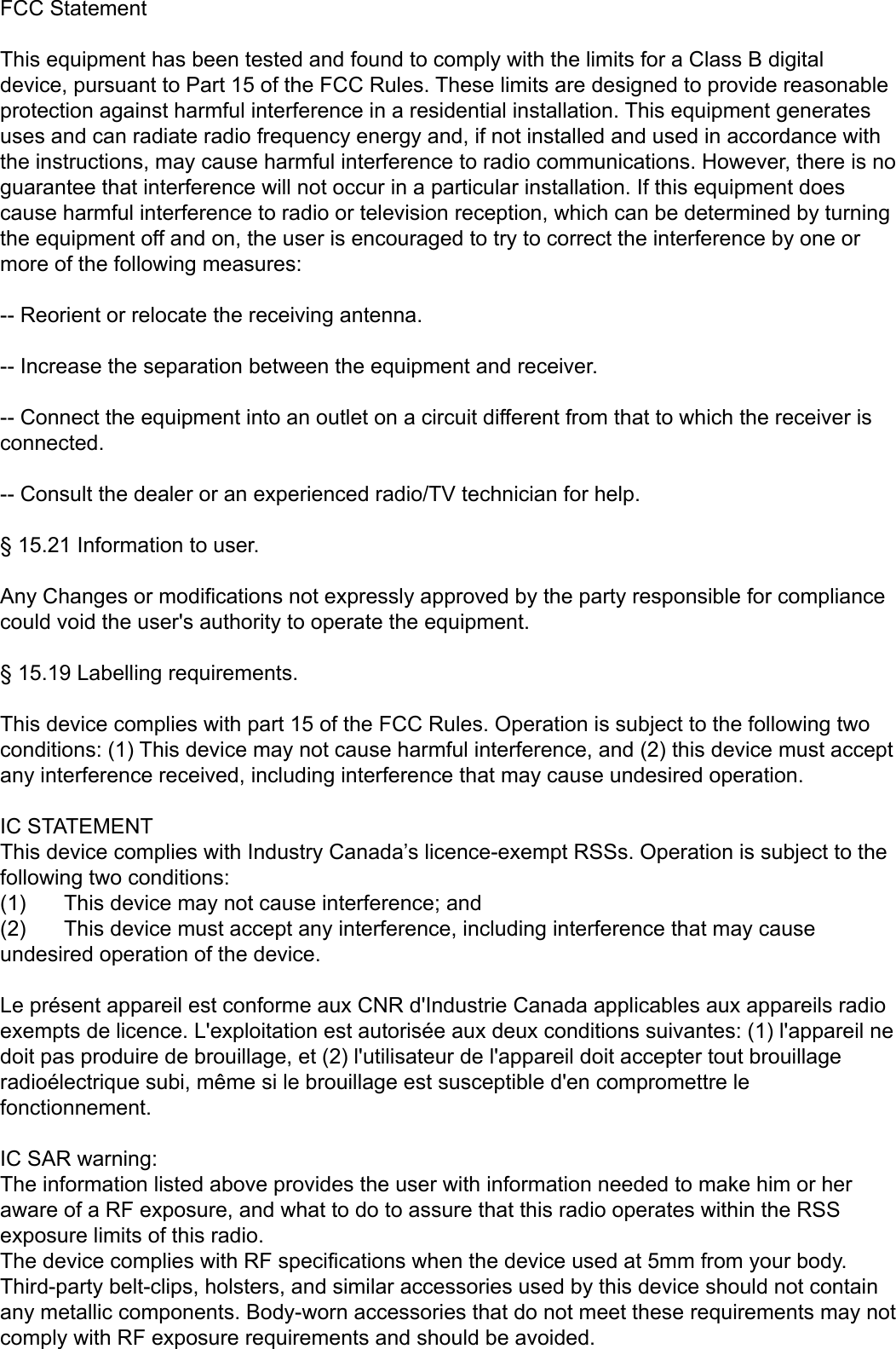 FCC StatementThis equipment has been tested and found to comply with the limits for a Class B digital device, pursuant to Part 15 of the FCC Rules. These limits are designed to provide reasonable protection against harmful interference in a residential installation. This equipment generates uses and can radiate radio frequency energy and, if not installed and used in accordance with the instructions, may cause harmful interference to radio communications. However, there is no guarantee that interference will not occur in a particular installation. If this equipment does cause harmful interference to radio or television reception, which can be determined by turning the equipment off and on, the user is encouraged to try to correct the interference by one or more of the following measures:-- Reorient or relocate the receiving antenna. -- Increase the separation between the equipment and receiver.  -- Connect the equipment into an outlet on a circuit different from that to which the receiver is connected. -- Consult the dealer or an experienced radio/TV technician for help. &sect; 15.21 Information to user.Any Changes or modifications not expressly approved by the party responsible for compliance could void the user's authority to operate the equipment.&sect; 15.19 Labelling requirements.This device complies with part 15 of the FCC Rules. Operation is subject to the following two conditions: (1) This device may not cause harmful interference, and (2) this device must accept any interference received, including interference that may cause undesired operation.IC STATEMENTThis device complies with Industry Canada&rsquo;s licence-exempt RSSs. Operation is subject to the following two conditions:(1)  This device may not cause interference; and(2)  This device must accept any interference, including interference that may cause undesired operation of the device.Le pr&eacute;sent appareil est conforme aux CNR d'Industrie Canada applicables aux appareils radio exempts de licence. L'exploitation est autoris&eacute;e aux deux conditions suivantes: (1) l'appareil ne doit pas produire de brouillage, et (2) l'utilisateur de l'appareil doit accepter tout brouillage radio&eacute;lectrique subi, m&ecirc;me si le brouillage est susceptible d'en compromettre le fonctionnement.IC SAR warning: The information listed above provides the user with information needed to make him or her aware of a RF exposure, and what to do to assure that this radio operates within the RSS exposure limits of this radio. The device complies with RF specifications when the device used at 5mm from your body. Third-party belt-clips, holsters, and similar accessories used by this device should not contain any metallic components. Body-worn accessories that do not meet these requirements may not comply with RF exposure requirements and should be avoided. 