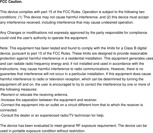 FCC Caution.  This device complies with part 15 of the FCC Rules. Operation is subject to the following two conditions: (1) This device may not cause harmful interference, and (2) this device must accept any interference received, including interference that may cause undesired operation.  Any Changes or modifications not expressly approved by the party responsible for compliance could void the user's authority to operate the equipment.  Note: This equipment has been tested and found to comply with the limits for a Class B digital device, pursuant to part 15 of the FCC Rules. These limits are designed to provide reasonable protection against harmful interference in a residential installation. This equipment generates uses and can radiate radio frequency energy and, if not installed and used in accordance with the instructions, may cause harmful interference to radio communications. However, there is no guarantee that interference will not occur in a particular installation. If this equipment does cause harmful interference to radio or television reception, which can be determined by turning the equipment off and on, the user is encouraged to try to correct the interference by one or more of the following measures: -Reorient or relocate the receiving antenna. -Increase the separation between the equipment and receiver. -Connect the equipment into an outlet on a circuit different from that to which the receiver is connected. -Consult the dealer or an experienced radio/TV technician for help.  The device has been evaluated to meet general RF exposure requirement. The device can be used in portable exposure condition without restriction. 