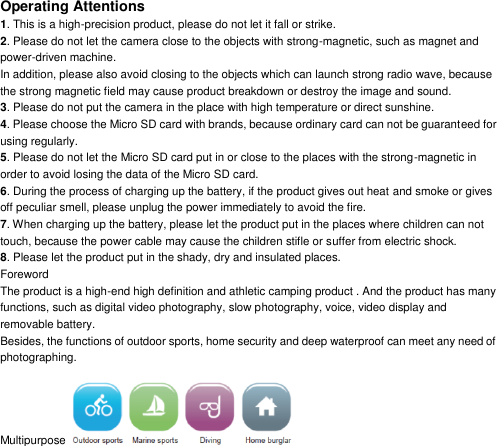 Operating Attentions 1. This is a high-precision product, please do not let it fall or strike. 2. Please do not let the camera close to the objects with strong-magnetic, such as magnet and power-driven machine. In addition, please also avoid closing to the objects which can launch strong radio wave, because the strong magnetic field may cause product breakdown or destroy the image and sound. 3. Please do not put the camera in the place with high temperature or direct sunshine. 4. Please choose the Micro SD card with brands, because ordinary card can not be guaranteed for using regularly. 5. Please do not let the Micro SD card put in or close to the places with the strong-magnetic in order to avoid losing the data of the Micro SD card. 6. During the process of charging up the battery, if the product gives out heat and smoke or gives off peculiar smell, please unplug the power immediately to avoid the fire. 7. When charging up the battery, please let the product put in the places where children can not touch, because the power cable may cause the children stifle or suffer from electric shock. 8. Please let the product put in the shady, dry and insulated places. Foreword The product is a high-end high definition and athletic camping product . And the product has many functions, such as digital video photography, slow photography, voice, video display and removable battery. Besides, the functions of outdoor sports, home security and deep waterproof can meet any need of photographing. Multipurpose   