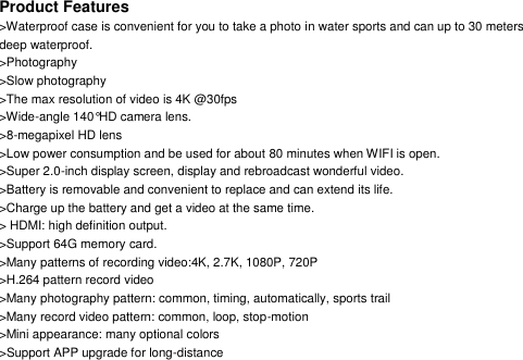 Product Features >Waterproof case is convenient for you to take a photo in water sports and can up to 30 meters deep waterproof. >Photography >Slow photography >The max resolution of video is 4K @30fps >Wide-angle 140&deg;HD camera lens. >8-megapixel HD lens >Low power consumption and be used for about 80 minutes when WIFI is open. >Super 2.0-inch display screen, display and rebroadcast wonderful video. >Battery is removable and convenient to replace and can extend its life. >Charge up the battery and get a video at the same time. > HDMI: high definition output. >Support 64G memory card. >Many patterns of recording video:4K, 2.7K, 1080P, 720P >H.264 pattern record video >Many photography pattern: common, timing, automatically, sports trail >Many record video pattern: common, loop, stop-motion >Mini appearance: many optional colors >Support APP upgrade for long-distance        