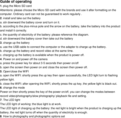 Guide of operating 1. plug the Micro SD card Attentions: please choose the Micro SD card with the brands and use it after formatting on the computer. Ordinary card can not be guaranteed to work regularly . 2. install and take out the battery a. stir downward the battery cover and turn on it. b. according to the plus-minus pole and the arrow on the battery, take the battery into the product and install it correctly. c. the quantity of electricity of the battery: please reference the diagram. d. stir downward the battery cover then take out the battery 3. charge up the battery a. use the USB cable to connect the computer or the adapter to charge up the battery. b. charge up the battery and record video at the same time. c. charging up the battery is available when the product is power off. 4. Power on and power off the camera a. press the power key for about 3-5 seconds then power on/off b. open the screen then power on and close the screen then power off. 5. Open/close the WIFI a. open the WIFI: shortly press the up key then open successfully, the LED light turn to flashing yellow light. b. close the WIFI: after opening the WIFI, shortly press the up key, the yellow light is black out. 6. change the mode Power on then shortly press the key of the power on/off, you can change the modes between record video/photography/slow photography/ playback file and setting. 7. The LED light The LED light of working: the blue light is at work. The LED light of charging up the battery: the red light is bright when the product is charging up the battery, the red light turns off when the quantity of electricity is enough. 8. How to photography and photographic options set 