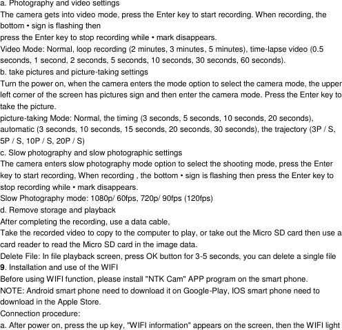 a. Photography and video settings The camera gets into video mode, press the Enter key to start recording. When recording, the bottom &bull; sign is flashing then press the Enter key to stop recording while &bull; mark disappears. Video Mode: Normal, loop recording (2 minutes, 3 minutes, 5 minutes), time-lapse video (0.5 seconds, 1 second, 2 seconds, 5 seconds, 10 seconds, 30 seconds, 60 seconds). b. take pictures and picture-taking settings Turn the power on, when the camera enters the mode option to select the camera mode, the upper left corner of the screen has pictures sign and then enter the camera mode. Press the Enter key to take the picture. picture-taking Mode: Normal, the timing (3 seconds, 5 seconds, 10 seconds, 20 seconds), automatic (3 seconds, 10 seconds, 15 seconds, 20 seconds, 30 seconds), the trajectory (3P / S, 5P / S, 10P / S, 20P / S) c. Slow photography and slow photographic settings The camera enters slow photography mode option to select the shooting mode, press the Enter key to start recording, When recording , the bottom &bull; sign is flashing then press the Enter key to stop recording while &bull; mark disappears. Slow Photography mode: 1080p/ 60fps, 720p/ 90fps (120fps) d. Remove storage and playback After completing the recording, use a data cable, Take the recorded video to copy to the computer to play, or take out the Micro SD card then use a card reader to read the Micro SD card in the image data. Delete File: In file playback screen, press OK button for 3-5 seconds, you can delete a single file 9. Installation and use of the WIFI Before using WIFI function, please install "NTK Cam" APP program on the smart phone. NOTE: Android smart phone need to download it on Google-Play, IOS smart phone need to download in the Apple Store. Connection procedure: a. After power on, press the up key, "WIFI information" appears on the screen, then the WIFI light 