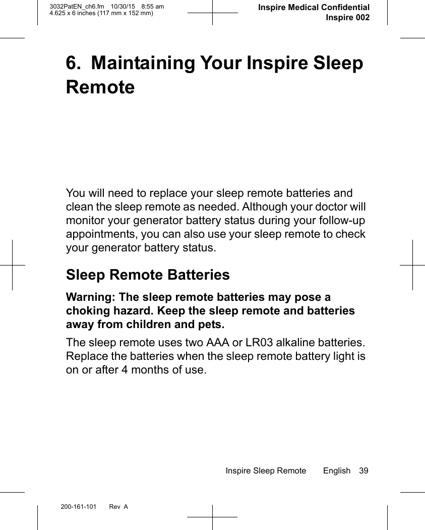 Inspire Sleep Remote English 39200-161-101 Rev  A3032PatEN_ch6.fm 10/30/15 8:55 am4.625 x 6 inches (117 mm x 152 mm)     Inspire Medical ConfidentialInspire 0026. Maintaining Your Inspire Sleep RemoteYou will need to replace your sleep remote batteries and clean the sleep remote as needed. Although your doctor will monitor your generator battery status during your follow-up appointments, you can also use your sleep remote to check your generator battery status. Sleep Remote BatteriesWarning: The sleep remote batteries may pose a choking hazard. Keep the sleep remote and batteries away from children and pets.The sleep remote uses two AAA or LR03 alkaline batteries. Replace the batteries when the sleep remote battery light is on or after 4 months of use.