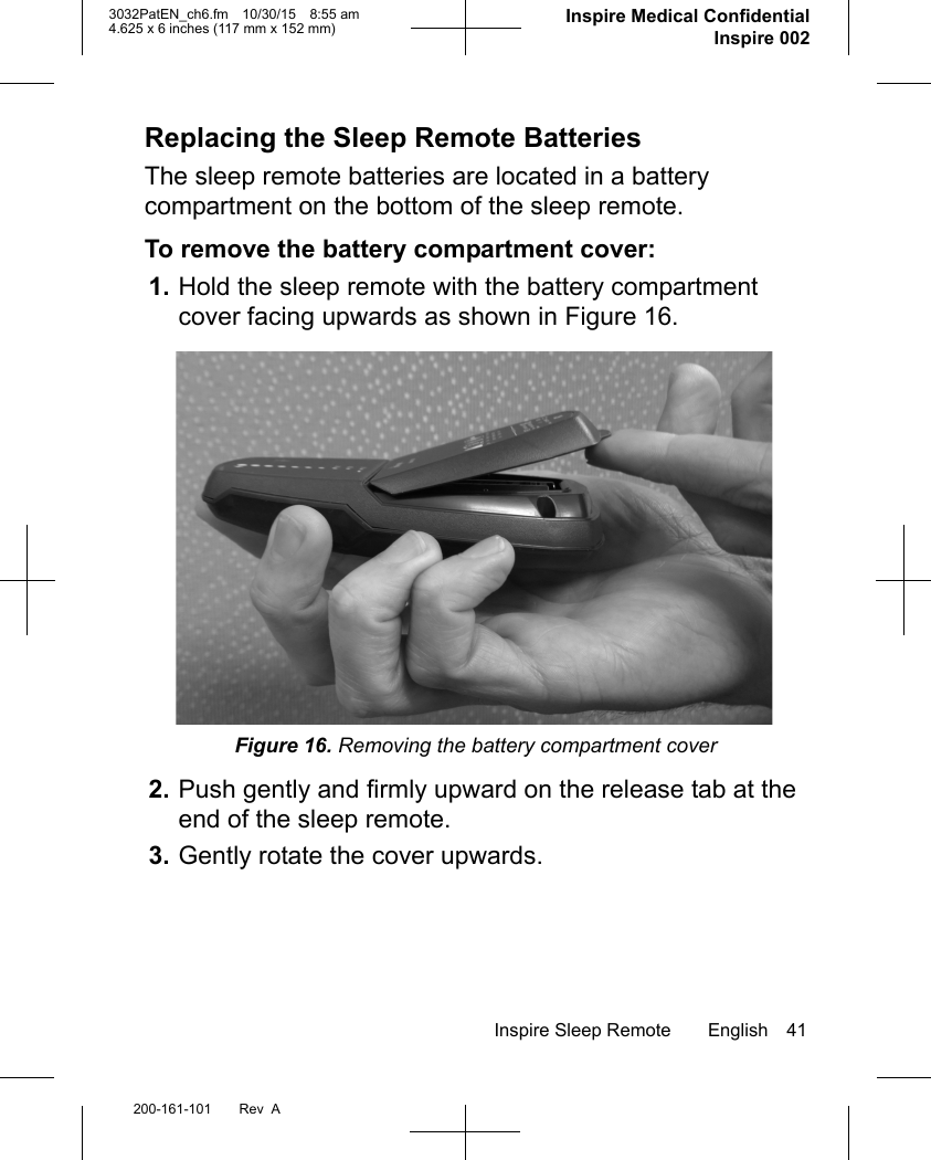 Inspire Sleep Remote English 41200-161-101 Rev  A3032PatEN_ch6.fm 10/30/15 8:55 am4.625 x 6 inches (117 mm x 152 mm)     Inspire Medical ConfidentialInspire 002Replacing the Sleep Remote BatteriesThe sleep remote batteries are located in a battery compartment on the bottom of the sleep remote.To remove the battery compartment cover:1. Hold the sleep remote with the battery compartment cover facing upwards as shown in Figure 16.Figure 16. Removing the battery compartment cover2. Push gently and firmly upward on the release tab at the end of the sleep remote.3. Gently rotate the cover upwards.