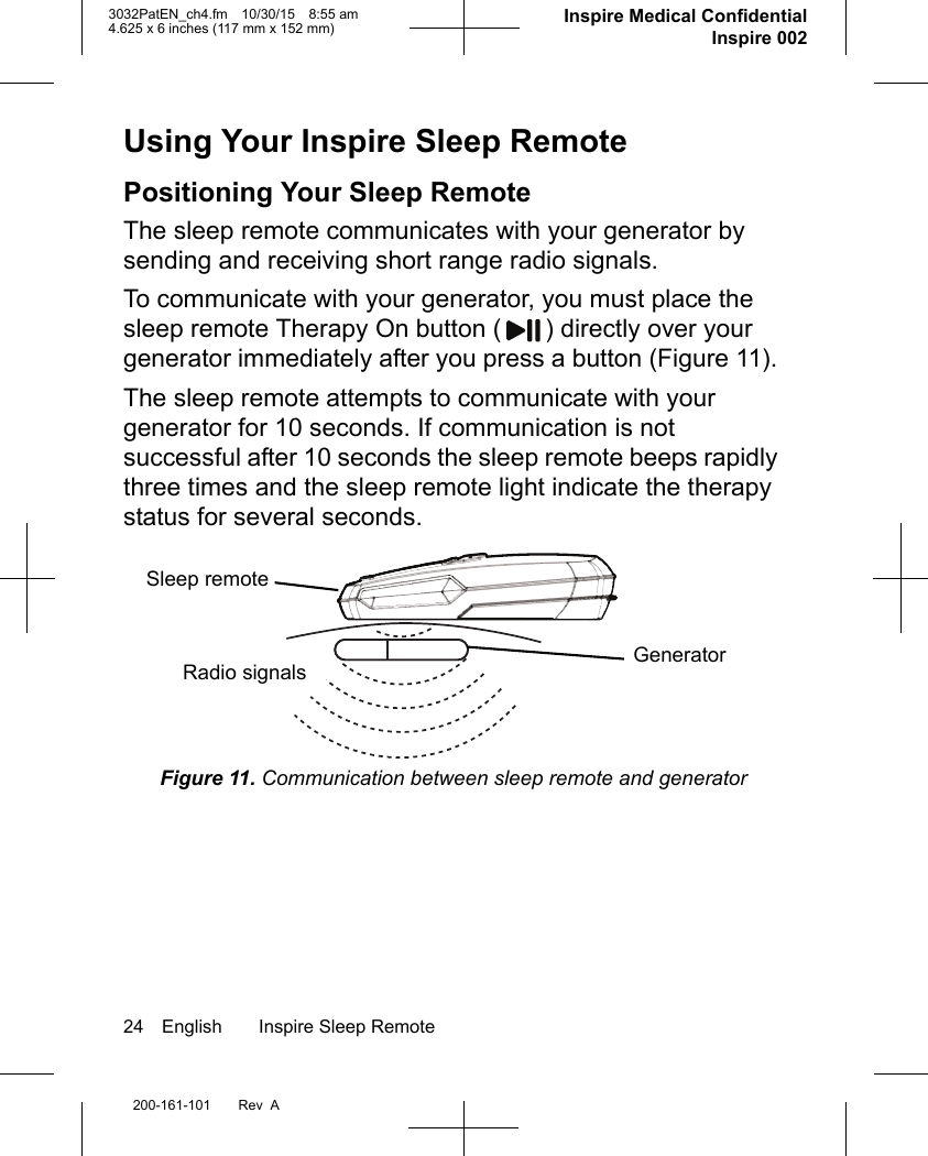 24 English Inspire Sleep Remote200-161-101 Rev  A3032PatEN_ch4.fm 10/30/15 8:55 am4.625 x 6 inches (117 mm x 152 mm)      Inspire Medical ConfidentialInspire 002Using Your Inspire Sleep RemotePositioning Your Sleep RemoteThe sleep remote communicates with your generator by sending and receiving short range radio signals. To communicate with your generator, you must place the sleep remote Therapy On button ( ) directly over your generator immediately after you press a button (Figure 11). The sleep remote attempts to communicate with your generator for 10 seconds. If communication is not successful after 10 seconds the sleep remote beeps rapidly three times and the sleep remote light indicate the therapy status for several seconds. Figure 11. Communication between sleep remote and generatorSleep remoteGeneratorRadio signals