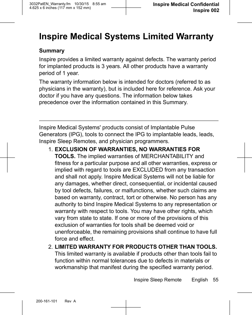 Inspire Sleep Remote English 55200-161-101 Rev  A3032PatEN_Warranty.fm 10/30/15 8:55 am4.625 x 6 inches (117 mm x 152 mm)     Inspire Medical ConfidentialInspire 002Inspire Medical Systems Limited WarrantySummaryInspire provides a limited warranty against defects. The warranty period for implanted products is 3 years. All other products have a warranty period of 1 year.The warranty information below is intended for doctors (referred to as physicians in the warranty), but is included here for reference. Ask your doctor if you have any questions. The information below takes precedence over the information contained in this Summary.Inspire Medical Systems&apos; products consist of Implantable Pulse Generators (IPG), tools to connect the IPG to implantable leads, leads, Inspire Sleep Remotes, and physician programmers. 1. EXCLUSION OF WARRANTIES, NO WARRANTIES FOR TOOLS. The implied warranties of MERCHANTABILITY and fitness for a particular purpose and all other warranties, express or implied with regard to tools are EXCLUDED from any transaction and shall not apply. Inspire Medical Systems will not be liable for any damages, whether direct, consequential, or incidental caused by tool defects, failures, or malfunctions, whether such claims are based on warranty, contract, tort or otherwise. No person has any authority to bind Inspire Medical Systems to any representation or warranty with respect to tools. You may have other rights, which vary from state to state. If one or more of the provisions of this exclusion of warranties for tools shall be deemed void or unenforceable, the remaining provisions shall continue to have full force and effect.2. LIMITED WARRANTY FOR PRODUCTS OTHER THAN TOOLS. This limited warranty is available if products other than tools fail to function within normal tolerances due to defects in materials or workmanship that manifest during the specified warranty period. 
