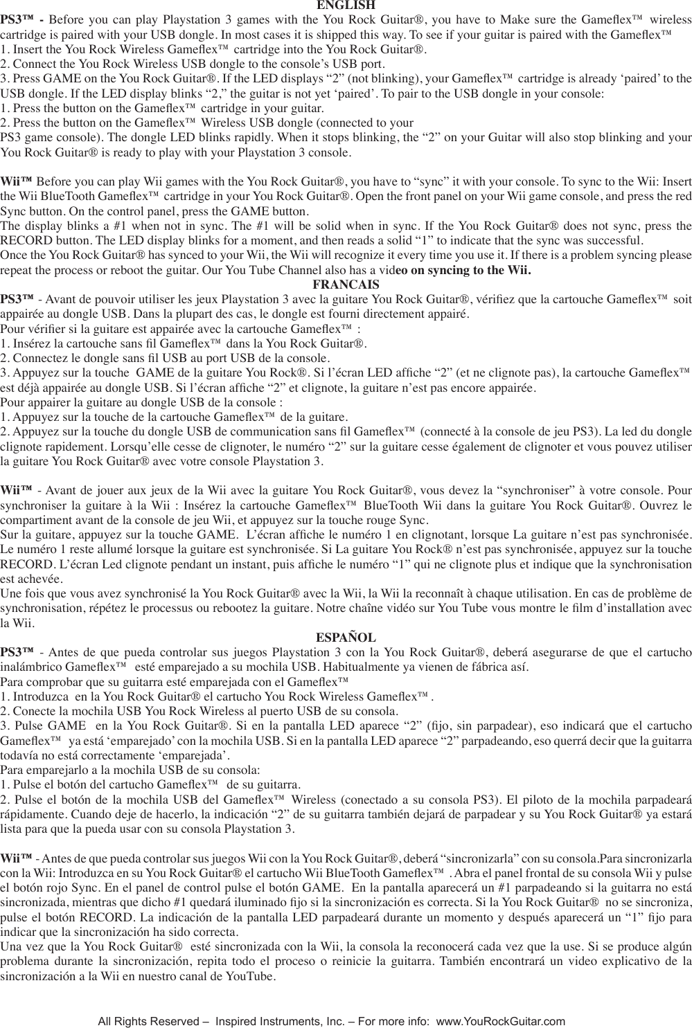 ENGLISHPS3&trade; - Before you can play Playstation 3 games with the You Rock Guitar&reg;, you have to Make sure the Gameex&trade; wireless cartridge is paired with your USB dongle. In most cases it is shipped this way. To see if your guitar is paired with the Gameex&trade; 1. Insert the You Rock Wireless Gameex&trade; cartridge into the You Rock Guitar&reg;.2. Connect the You Rock Wireless USB dongle to the console&rsquo;s USB port.3. Press GAME on the You Rock Guitar&reg;. If the LED displays &ldquo;2&rdquo; (not blinking), your Gameex&trade; cartridge is already &lsquo;paired&rsquo; to the USB dongle. If the LED display blinks &ldquo;2,&rdquo; the guitar is not yet &lsquo;paired&rsquo;. To pair to the USB dongle in your console:1. Press the button on the Gameex&trade; cartridge in your guitar.2. Press the button on the Gameex&trade; Wireless USB dongle (connected to yourPS3 game console). The dongle LED blinks rapidly. When it stops blinking, the &ldquo;2&rdquo; on your Guitar will also stop blinking and your You Rock Guitar&reg; is ready to play with your Playstation 3 console.Wii&trade; Before you can play Wii games with the You Rock Guitar&reg;, you have to &ldquo;sync&rdquo; it with your console. To sync to the Wii: Insert the Wii BlueTooth Gameex&trade; cartridge in your You Rock Guitar&reg;. Open the front panel on your Wii game console, and press the red Sync button. On the control panel, press the GAME button. The display blinks a #1 when not in sync. The #1 will  be solid when  in sync. If  the You Rock Guitar&reg; does not sync, press the RECORD button. The LED display blinks for a moment, and then reads a solid &ldquo;1&rdquo; to indicate that the sync was successful. Once the You Rock Guitar&reg; has synced to your Wii, the Wii will recognize it every time you use it. If there is a problem syncing please repeat the process or reboot the guitar. Our You Tube Channel also has a video on syncing to the Wii. FRANCAISPS3&trade; - Avant de pouvoir utiliser les jeux Playstation 3 avec la guitare You Rock Guitar&reg;, v&eacute;riez que la cartouche Gameex&trade; soit appair&eacute;e au dongle USB. Dans la plupart des cas, le dongle est fourni directement appair&eacute;.Pour v&eacute;rier si la guitare est appair&eacute;e avec la cartouche Gameex&trade; :1. Ins&eacute;rez la cartouche sans l Gameex&trade; dans la You Rock Guitar&reg;.2. Connectez le dongle sans l USB au port USB de la console.3. Appuyez sur la touche  GAME de la guitare You Rock&reg;. Si l&rsquo;&eacute;cran LED afche &ldquo;2&rdquo; (et ne clignote pas), la cartouche Gameex&trade; est d&eacute;j&agrave; appair&eacute;e au dongle USB. Si l&rsquo;&eacute;cran afche &ldquo;2&rdquo; et clignote, la guitare n&rsquo;est pas encore appair&eacute;e.Pour appairer la guitare au dongle USB de la console :1. Appuyez sur la touche de la cartouche Gameex&trade; de la guitare.2. Appuyez sur la touche du dongle USB de communication sans l Gameex&trade; (connect&eacute; &agrave; la console de jeu PS3). La led du dongle clignote rapidement. Lorsqu&rsquo;elle cesse de clignoter, le num&eacute;ro &ldquo;2&rdquo; sur la guitare cesse &eacute;galement de clignoter et vous pouvez utiliser la guitare You Rock Guitar&reg; avec votre console Playstation 3.Wii&trade; - Avant de jouer aux jeux de la Wii avec la guitare You Rock Guitar&reg;, vous devez la &ldquo;synchroniser&rdquo; &agrave; votre console. Pour synchroniser la  guitare  &agrave;  la Wii :  Ins&eacute;rez la  cartouche  Gameex&trade;  BlueTooth Wii dans  la guitare You  Rock  Guitar&reg;. Ouvrez le compartiment avant de la console de jeu Wii, et appuyez sur la touche rouge Sync.Sur la guitare, appuyez sur la touche GAME.  L&rsquo;&eacute;cran afche le num&eacute;ro 1 en clignotant, lorsque La guitare n&rsquo;est pas synchronis&eacute;e. Le num&eacute;ro 1 reste allum&eacute; lorsque la guitare est synchronis&eacute;e. Si La guitare You Rock&reg; n&rsquo;est pas synchronis&eacute;e, appuyez sur la touche RECORD. L&rsquo;&eacute;cran Led clignote pendant un instant, puis afche le num&eacute;ro &ldquo;1&rdquo; qui ne clignote plus et indique que la synchronisation est achev&eacute;e. Une fois que vous avez synchronis&eacute; la You Rock Guitar&reg; avec la Wii, la Wii la reconna&icirc;t &agrave; chaque utilisation. En cas de probl&egrave;me de synchronisation, r&eacute;p&eacute;tez le processus ou rebootez la guitare. Notre cha&icirc;ne vid&eacute;o sur You Tube vous montre le lm d&rsquo;installation avec la Wii. ESPA&Ntilde;OLPS3&trade; - Antes de  que  pueda controlar sus  juegos  Playstation 3  con  la You Rock  Guitar&reg;,  deber&aacute; asegurarse  de  que  el cartucho inal&aacute;mbrico Gameex&trade;  est&eacute; emparejado a su mochila USB. Habitualmente ya vienen de f&aacute;brica as&iacute;.Para comprobar que su guitarra est&eacute; emparejada con el Gameex&trade; 1. Introduzca  en la You Rock Guitar&reg; el cartucho You Rock Wireless Gameex&trade;.2. Conecte la mochila USB You Rock Wireless al puerto USB de su consola.3. Pulse  GAME   en  la You  Rock Guitar&reg;.  Si  en  la pantalla  LED  aparece &ldquo;2&rdquo;  (jo,  sin  parpadear), eso  indicar&aacute;  que el cartucho Gameex&trade;  ya est&aacute; &lsquo;emparejado&rsquo; con la mochila USB. Si en la pantalla LED aparece &ldquo;2&rdquo; parpadeando, eso querr&aacute; decir que la guitarra todav&iacute;a no est&aacute; correctamente &lsquo;emparejada&rsquo;.Para emparejarlo a la mochila USB de su consola:1. Pulse el bot&oacute;n del cartucho Gameex&trade;  de su guitarra.2. Pulse  el bot&oacute;n de la  mochila USB del Gameex&trade; Wireless  (conectado a su consola  PS3). El piloto de la mochila parpadear&aacute; r&aacute;pidamente. Cuando deje de hacerlo, la indicaci&oacute;n &ldquo;2&rdquo; de su guitarra tambi&eacute;n dejar&aacute; de parpadear y su You Rock Guitar&reg; ya estar&aacute; lista para que la pueda usar con su consola Playstation 3.Wii&trade; - Antes de que pueda controlar sus juegos Wii con la You Rock Guitar&reg;, deber&aacute; &ldquo;sincronizarla&rdquo; con su consola.Para sincronizarla con la Wii: Introduzca en su You Rock Guitar&reg; el cartucho Wii BlueTooth Gameex&trade; . Abra el panel frontal de su consola Wii y pulse el bot&oacute;n rojo Sync. En el panel de control pulse el bot&oacute;n GAME.  En la pantalla aparecer&aacute; un #1 parpadeando si la guitarra no est&aacute; sincronizada, mientras que dicho #1 quedar&aacute; iluminado jo si la sincronizaci&oacute;n es correcta. Si la You Rock Guitar&reg;  no se sincroniza, pulse el bot&oacute;n RECORD. La indicaci&oacute;n de la pantalla LED parpadear&aacute; durante un momento y despu&eacute;s aparecer&aacute; un &ldquo;1&rdquo; jo para indicar que la sincronizaci&oacute;n ha sido correcta. Una vez que la You Rock Guitar&reg;  est&eacute; sincronizada con la Wii, la consola la reconocer&aacute; cada vez que la use. Si se produce alg&uacute;n problema  durante  la  sincronizaci&oacute;n,  repita  todo  el  proceso  o  reinicie  la  guitarra.  Tambi&eacute;n  encontrar&aacute;  un  video  explicativo  de  la sincronizaci&oacute;n a la Wii en nuestro canal de YouTube. All Rights Reserved &ndash;  Inspired Instruments, Inc. &ndash; For more info:  www.YouRockGuitar.com