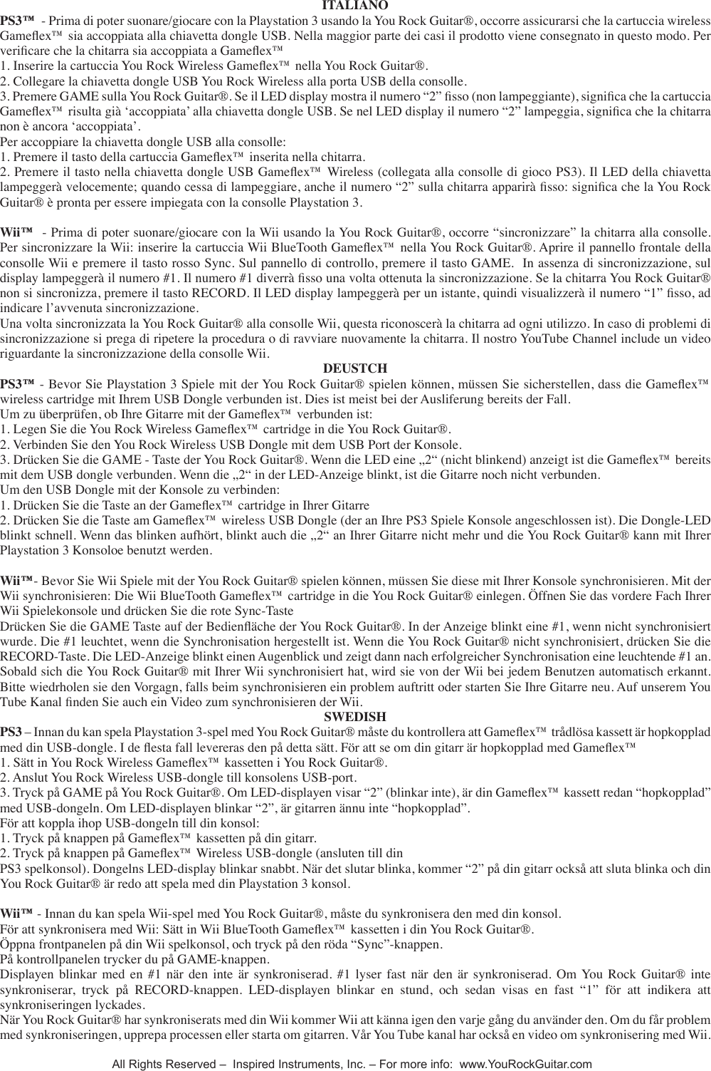 ITALIANOPS3&trade;  - Prima di poter suonare/giocare con la Playstation 3 usando la You Rock Guitar&reg;, occorre assicurarsi che la cartuccia wireless Gameex&trade; sia accoppiata alla chiavetta dongle USB. Nella maggior parte dei casi il prodotto viene consegnato in questo modo. Per vericare che la chitarra sia accoppiata a Gameex&trade; 1. Inserire la cartuccia You Rock Wireless Gameex&trade; nella You Rock Guitar&reg;.2. Collegare la chiavetta dongle USB You Rock Wireless alla porta USB della consolle.3. Premere GAME sulla You Rock Guitar&reg;. Se il LED display mostra il numero &ldquo;2&rdquo; sso (non lampeggiante), signica che la cartuccia Gameex&trade; risulta gi&agrave; &lsquo;accoppiata&rsquo; alla chiavetta dongle USB. Se nel LED display il numero &ldquo;2&rdquo; lampeggia, signica che la chitarra non &egrave; ancora &lsquo;accoppiata&rsquo;.Per accoppiare la chiavetta dongle USB alla consolle:1. Premere il tasto della cartuccia Gameex&trade; inserita nella chitarra.2. Premere il tasto nella chiavetta dongle USB Gameex&trade; Wireless (collegata alla consolle di gioco PS3). Il LED della chiavetta lampegger&agrave; velocemente; quando cessa di lampeggiare, anche il numero &ldquo;2&rdquo; sulla chitarra apparir&agrave; sso: signica che la You Rock Guitar&reg; &egrave; pronta per essere impiegata con la consolle Playstation 3.Wii&trade;  - Prima di poter suonare/giocare con la Wii usando la You Rock Guitar&reg;, occorre &ldquo;sincronizzare&rdquo; la chitarra alla consolle. Per sincronizzare la Wii: inserire la cartuccia Wii BlueTooth Gameex&trade; nella You Rock Guitar&reg;. Aprire il pannello frontale della consolle Wii e premere il tasto rosso Sync. Sul pannello di controllo, premere il tasto GAME.  In assenza di sincronizzazione, sul display lampegger&agrave; il numero #1. Il numero #1 diverr&agrave; sso una volta ottenuta la sincronizzazione. Se la chitarra You Rock Guitar&reg; non si sincronizza, premere il tasto RECORD. Il LED display lampegger&agrave; per un istante, quindi visualizzer&agrave; il numero &ldquo;1&rdquo; sso, ad indicare l&rsquo;avvenuta sincronizzazione. Una volta sincronizzata la You Rock Guitar&reg; alla consolle Wii, questa riconoscer&agrave; la chitarra ad ogni utilizzo. In caso di problemi di sincronizzazione si prega di ripetere la procedura o di ravviare nuovamente la chitarra. Il nostro YouTube Channel include un video riguardante la sincronizzazione della consolle Wii.DEUSTCHPS3&trade; - Bevor Sie Playstation 3 Spiele mit der You Rock Guitar&reg; spielen k&ouml;nnen, m&uuml;ssen Sie sicherstellen, dass die Gameex&trade; wireless cartridge mit Ihrem USB Dongle verbunden ist. Dies ist meist bei der Ausliferung bereits der Fall.Um zu &uuml;berpr&uuml;fen, ob Ihre Gitarre mit der Gameex&trade; verbunden ist:1. Legen Sie die You Rock Wireless Gameex&trade; cartridge in die You Rock Guitar&reg;.2. Verbinden Sie den You Rock Wireless USB Dongle mit dem USB Port der Konsole.3. Dr&uuml;cken Sie die GAME - Taste der You Rock Guitar&reg;. Wenn die LED eine &bdquo;2&ldquo; (nicht blinkend) anzeigt ist die Gameex&trade; bereits mit dem USB dongle verbunden. Wenn die &bdquo;2&ldquo; in der LED-Anzeige blinkt, ist die Gitarre noch nicht verbunden.Um den USB Dongle mit der Konsole zu verbinden:1. Dr&uuml;cken Sie die Taste an der Gameex&trade; cartridge in Ihrer Gitarre2. Dr&uuml;cken Sie die Taste am Gameex&trade; wireless USB Dongle (der an Ihre PS3 Spiele Konsole angeschlossen ist). Die Dongle-LED blinkt schnell. Wenn das blinken aufh&ouml;rt, blinkt auch die &bdquo;2&ldquo; an Ihrer Gitarre nicht mehr und die You Rock Guitar&reg; kann mit Ihrer Playstation 3 Konsoloe benutzt werden.Wii&trade;- Bevor Sie Wii Spiele mit der You Rock Guitar&reg; spielen k&ouml;nnen, m&uuml;ssen Sie diese mit Ihrer Konsole synchronisieren. Mit der Wii synchronisieren: Die Wii BlueTooth Gameex&trade; cartridge in die You Rock Guitar&reg; einlegen. &Ouml;ffnen Sie das vordere Fach Ihrer Wii Spielekonsole und dr&uuml;cken Sie die rote Sync-Taste Dr&uuml;cken Sie die GAME Taste auf der Bedien&auml;che der You Rock Guitar&reg;. In der Anzeige blinkt eine #1, wenn nicht synchronisiert wurde. Die #1 leuchtet, wenn die Synchronisation hergestellt ist. Wenn die You Rock Guitar&reg; nicht synchronisiert, dr&uuml;cken Sie die RECORD-Taste. Die LED-Anzeige blinkt einen Augenblick und zeigt dann nach erfolgreicher Synchronisation eine leuchtende #1 an. Sobald sich die You Rock Guitar&reg; mit Ihrer Wii synchronisiert hat, wird sie von der Wii bei jedem Benutzen automatisch erkannt. Bitte wiedrholen sie den Vorgagn, falls beim synchronisieren ein problem auftritt oder starten Sie Ihre Gitarre neu. Auf unserem You Tube Kanal nden Sie auch ein Video zum synchronisieren der Wii.SWEDISHPS3 &ndash; Innan du kan spela Playstation 3-spel med You Rock Guitar&reg; m&aring;ste du kontrollera att Gameex&trade; tr&aring;dl&ouml;sa kassett &auml;r hopkopplad med din USB-dongle. I de esta fall levereras den p&aring; detta s&auml;tt. F&ouml;r att se om din gitarr &auml;r hopkopplad med Gameex&trade; 1. S&auml;tt in You Rock Wireless Gameex&trade; kassetten i You Rock Guitar&reg;.2. Anslut You Rock Wireless USB-dongle till konsolens USB-port.3. Tryck p&aring; GAME p&aring; You Rock Guitar&reg;. Om LED-displayen visar &ldquo;2&rdquo; (blinkar inte), &auml;r din Gameex&trade; kassett redan &ldquo;hopkopplad&rdquo; med USB-dongeln. Om LED-displayen blinkar &ldquo;2&rdquo;, &auml;r gitarren &auml;nnu inte &ldquo;hopkopplad&rdquo;.F&ouml;r att koppla ihop USB-dongeln till din konsol:1. Tryck p&aring; knappen p&aring; Gameex&trade; kassetten p&aring; din gitarr.2. Tryck p&aring; knappen p&aring; Gameex&trade; Wireless USB-dongle (ansluten till dinPS3 spelkonsol). Dongelns LED-display blinkar snabbt. N&auml;r det slutar blinka, kommer &ldquo;2&rdquo; p&aring; din gitarr ocks&aring; att sluta blinka och din You Rock Guitar&reg; &auml;r redo att spela med din Playstation 3 konsol.Wii&trade; - Innan du kan spela Wii-spel med You Rock Guitar&reg;, m&aring;ste du synkronisera den med din konsol.F&ouml;r att synkronisera med Wii: S&auml;tt in Wii BlueTooth Gameex&trade; kassetten i din You Rock Guitar&reg;.&Ouml;ppna frontpanelen p&aring; din Wii spelkonsol, och tryck p&aring; den r&ouml;da &ldquo;Sync&rdquo;-knappen.P&aring; kontrollpanelen trycker du p&aring; GAME-knappen. Displayen  blinkar  med  en  #1  n&auml;r  den  inte &auml;r  synkroniserad. #1  lyser  fast  n&auml;r  den  &auml;r  synkroniserad.  Om You  Rock  Guitar&reg; inte synkroniserar,  tryck  p&aring;  RECORD-knappen.  LED-displayen  blinkar  en  stund,  och  sedan  visas  en  fast  &ldquo;1&rdquo;  f&ouml;r  att  indikera  att synkroniseringen lyckades. N&auml;r You Rock Guitar&reg; har synkroniserats med din Wii kommer Wii att k&auml;nna igen den varje g&aring;ng du anv&auml;nder den. Om du f&aring;r problem med synkroniseringen, upprepa processen eller starta om gitarren. V&aring;r You Tube kanal har ocks&aring; en video om synkronisering med Wii. All Rights Reserved &ndash;  Inspired Instruments, Inc. &ndash; For more info:  www.YouRockGuitar.com