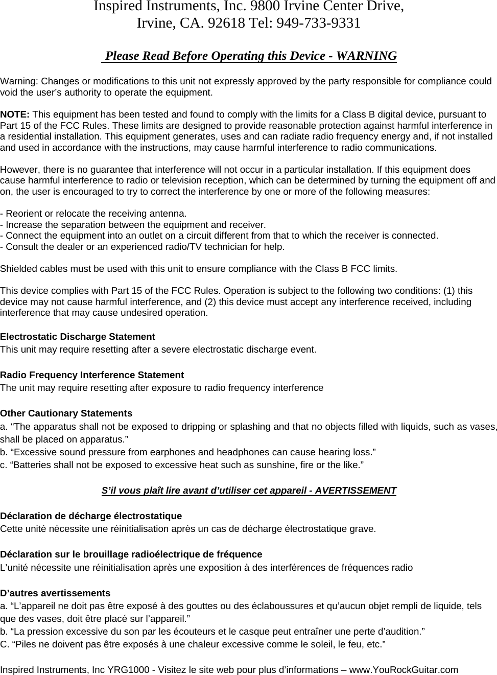 Inspired Instruments, Inc. 9800 Irvine Center Drive, Irvine, CA. 92618 Tel: 949-733-9331   Please Read Before Operating this Device - WARNING  Warning: Changes or modifications to this unit not expressly approved by the party responsible for compliance could void the user&rsquo;s authority to operate the equipment.  NOTE: This equipment has been tested and found to comply with the limits for a Class B digital device, pursuant to Part 15 of the FCC Rules. These limits are designed to provide reasonable protection against harmful interference in a residential installation. This equipment generates, uses and can radiate radio frequency energy and, if not installed and used in accordance with the instructions, may cause harmful interference to radio communications.  However, there is no guarantee that interference will not occur in a particular installation. If this equipment does cause harmful interference to radio or television reception, which can be determined by turning the equipment off and on, the user is encouraged to try to correct the interference by one or more of the following measures:  - Reorient or relocate the receiving antenna. - Increase the separation between the equipment and receiver. - Connect the equipment into an outlet on a circuit different from that to which the receiver is connected. - Consult the dealer or an experienced radio/TV technician for help.  Shielded cables must be used with this unit to ensure compliance with the Class B FCC limits.  This device complies with Part 15 of the FCC Rules. Operation is subject to the following two conditions: (1) this device may not cause harmful interference, and (2) this device must accept any interference received, including interference that may cause undesired operation.  Electrostatic Discharge Statement This unit may require resetting after a severe electrostatic discharge event.  Radio Frequency Interference Statement The unit may require resetting after exposure to radio frequency interference   Other Cautionary Statements a. &ldquo;The apparatus shall not be exposed to dripping or splashing and that no objects filled with liquids, such as vases, shall be placed on apparatus.&rdquo; b. &ldquo;Excessive sound pressure from earphones and headphones can cause hearing loss.&rdquo; c. &ldquo;Batteries shall not be exposed to excessive heat such as sunshine, fire or the like.&rdquo;  S&rsquo;il vous pla&icirc;t lire avant d&rsquo;utiliser cet appareil - AVERTISSEMENT  D&eacute;claration de d&eacute;charge &eacute;lectrostatique Cette unit&eacute; n&eacute;cessite une r&eacute;initialisation apr&egrave;s un cas de d&eacute;charge &eacute;lectrostatique grave.  D&eacute;claration sur le brouillage radio&eacute;lectrique de fr&eacute;quence L&rsquo;unit&eacute; n&eacute;cessite une r&eacute;initialisation apr&egrave;s une exposition &agrave; des interf&eacute;rences de fr&eacute;quences radio  D&rsquo;autres avertissements a. &ldquo;L&rsquo;appareil ne doit pas &ecirc;tre expos&eacute; &agrave; des gouttes ou des &eacute;claboussures et qu&rsquo;aucun objet rempli de liquide, tels que des vases, doit &ecirc;tre plac&eacute; sur l&rsquo;appareil.&rdquo; b. &ldquo;La pression excessive du son par les &eacute;couteurs et le casque peut entra&icirc;ner une perte d&rsquo;audition.&rdquo; C. &ldquo;Piles ne doivent pas &ecirc;tre expos&eacute;s &agrave; une chaleur excessive comme le soleil, le feu, etc.&rdquo;  Inspired Instruments, Inc YRG1000 - Visitez le site web pour plus d&rsquo;informations &ndash; www.YouRockGuitar.com 