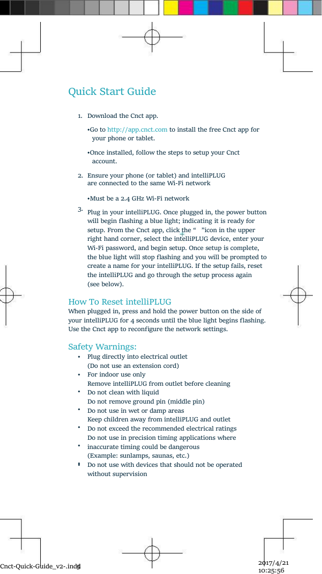 Cnct-Quick-Guide_v2-.indd52017/4/2110:25:56Quick Start Guide1.Download the Cnct app.•Go to http://app.cnct.com to install the free Cnct app foryour phone or tablet.•Once installed, follow the steps to setup your Cnctaccount.2.3.Ensure your phone (or tablet) and intelliPLUGare connected to the same Wi-Fi network•Must be a 2.4 GHz Wi-Fi networkPlug in your intelliPLUG. Once plugged in, the power buttonwill begin ﬂashing a blue light; indicating it is ready forsetup. From the Cnct app, click the “ ”icon in the upperright hand corner, select the intelliPLUG device, enter yourWi-Fi password, and begin setup. Once setup is complete,the blue light will stop ﬂashing and you will be prompted tocreate a name for your intelliPLUG. If the setup fails, resetthe intelliPLUG and go through the setup process again(see below).How To Reset intelliPLUGWhen plugged in, press and hold the power button on the side ofyour intelliPLUG for 4 seconds until the blue light begins ﬂashing.Use the Cnct app to reconﬁgure the network settings.Safety Warnings:•Plug directly into electrical outlet(Do not use an extension cord)••••••For indoor use onlyRemove intelliPLUG from outlet before cleaningDo not clean with liquidDo not remove ground pin (middle pin)Do not use in wet or damp areasKeep children away from intelliPLUG and outletDo not exceed the recommended electrical ratingsDo not use in precision timing applications whereinaccurate timing could be dangerous(Example: sunlamps, saunas, etc.)•Do not use with devices that should not be operatedwithout supervision