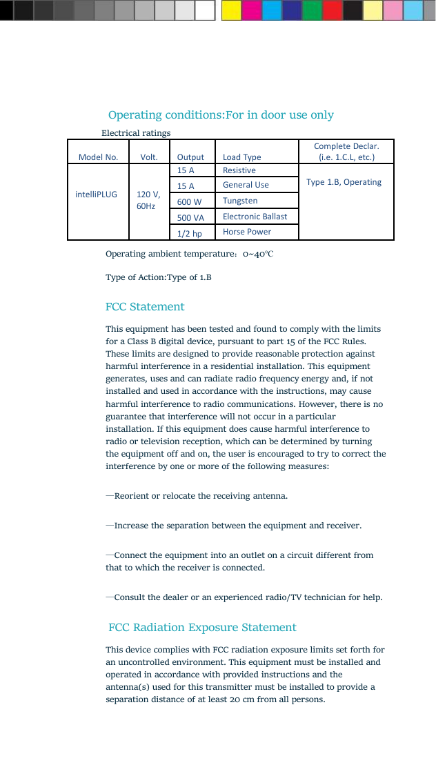 Operating conditions:For in door use onlyElectrical ratingsModel No.Volt.OutputLoad TypeComplete Declar.(i.e. 1.C.L, etc.)intelliPLUG120 V,60Hz15 AResistiveType 1.B, Operating15 AGeneral Use600 WTungsten500 VAElectronic Ballast1/2 hpHorse Power3. Operating ambient temperature：0~40℃Type of Action:Type of 1.BFCC StatementThis equipment has been tested and found to comply with the limitsfor a Class B digital device, pursuant to part 15 of the FCC Rules.These limits are designed to provide reasonable protection againstharmful interference in a residential installation. This equipmentgenerates, uses and can radiate radio frequency energy and, if notinstalled and used in accordance with the instructions, may causeharmful interference to radio communications. However, there is noguarantee that interference will not occur in a particularinstallation. If this equipment does cause harmful interference toradio or television reception, which can be determined by turningthe equipment off and on, the user is encouraged to try to correct theinterference by one or more of the following measures:—Reorient or relocate the receiving antenna.—Increase the separation between the equipment and receiver.—Connect the equipment into an outlet on a circuit different fromthat to which the receiver is connected.—Consult the dealer or an experienced radio/TV technician for help.FCC Radiation Exposure StatementThis device complies with FCC radiation exposure limits set forth foran uncontrolled environment. This equipment must be installed andoperated in accordance with provided instructions and theantenna(s) used for this transmitter must be installed to provide aseparation distance of at least 20 cm from all persons.