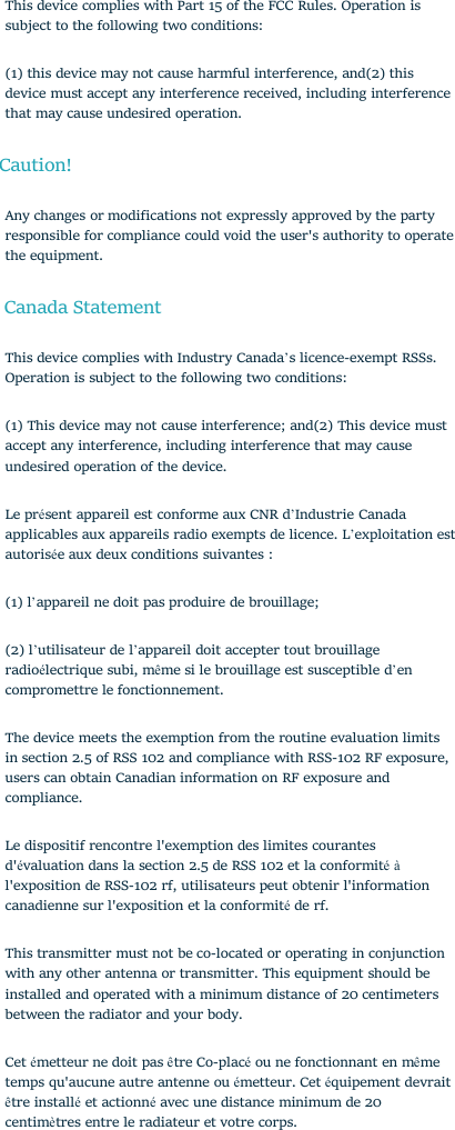 This device complies with Part 15 of the FCC Rules. Operation issubject to the following two conditions:(1) this device may not cause harmful interference, and(2) thisdevice must accept any interference received, including interferencethat may cause undesired operation.Caution!Any changes or modifications not expressly approved by the partyresponsible for compliance could void the user&apos;s authority to operatethe equipment.Canada StatementThis device complies with Industry Canada’s licence-exempt RSSs.Operation is subject to the following two conditions:(1) This device may not cause interference; and(2) This device mustaccept any interference, including interference that may causeundesired operation of the device.Le présent appareil est conforme aux CNR d’Industrie Canadaapplicables aux appareils radio exempts de licence. L’exploitation estautorisée aux deux conditions suivantes :(1) l’appareil ne doit pas produire de brouillage;(2) l’utilisateur de l’appareil doit accepter tout brouillageradioélectrique subi, même si le brouillage est susceptible d’encompromettre le fonctionnement.The device meets the exemption from the routine evaluation limitsin section 2.5 of RSS 102 and compliance with RSS-102 RF exposure,users can obtain Canadian information on RF exposure andcompliance.Le dispositif rencontre l&apos;exemption des limites courantesd&apos;évaluation dans la section 2.5 de RSS 102 et la conformité àl&apos;exposition de RSS-102 rf, utilisateurs peut obtenir l&apos;informationcanadienne sur l&apos;exposition et la conformitéde rf.This transmitter must not be co-located or operating in conjunctionwith any other antenna or transmitter. This equipment should beinstalled and operated with a minimum distance of 20 centimetersbetween the radiator and your body.Cet émetteur ne doit pas être Co-placéou ne fonctionnant en mêmetemps qu&apos;aucune autre antenne ou émetteur. Cet équipement devraitêtre installéet actionnéavec une distance minimum de 20centimètres entre le radiateur et votre corps.