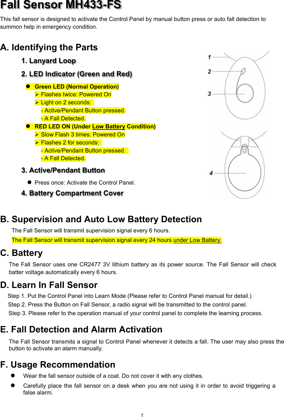  1 Fall Sensor MH433-FS This fall sensor is designed to activate the Control Panel by manual button press or auto fall detection to summon help in emergency condition.    A. Identifying the Parts 1. Lanyard Loop 2. LED Indicator (Green and Red)  Green LED (Normal Operation)  Flashes twice: Powered On  Light on 2 seconds:   - Active/Pendant Button pressed. - A Fall Detected.  RED LED ON (Under Low Battery Condition)  Slow Flash 3 times: Powered On  Flashes 2 for seconds:   - Active/Pendant Button pressed.   - A Fall Detected. 3. Active/Pendant Button    Press once: Activate the Control Panel. 4. Battery Compartment Cover  B. Supervision and Auto Low Battery Detection The Fall Sensor will transmit supervision signal every 6 hours.  The Fall Sensor will transmit supervision signal every 24 hours under Low Battery. C. Battery   The  Fall  Sensor  uses  one CR2477  3V  lithium  battery as its power source. The Fall Sensor  will check batter voltage automatically every 6 hours. D. Learn In Fall Sensor   Step 1. Put the Control Panel into Learn Mode (Please refer to Control Panel manual for detail.) Step 2. Press the Button on Fall Sensor, a radio signal will be transmitted to the control panel. Step 3. Please refer to the operation manual of your control panel to complete the learning process. E. Fall Detection and Alarm Activation The Fall Sensor transmits a signal to Control Panel whenever it detects a fall. The user may also press the button to activate an alarm manually. F. Usage Recommendation    Wear the fall sensor outside of a coat. Do not cover it with any clothes.      Carefully place the fall sensor on a desk when  you are not  using it in  order to avoid triggering a false alarm.   