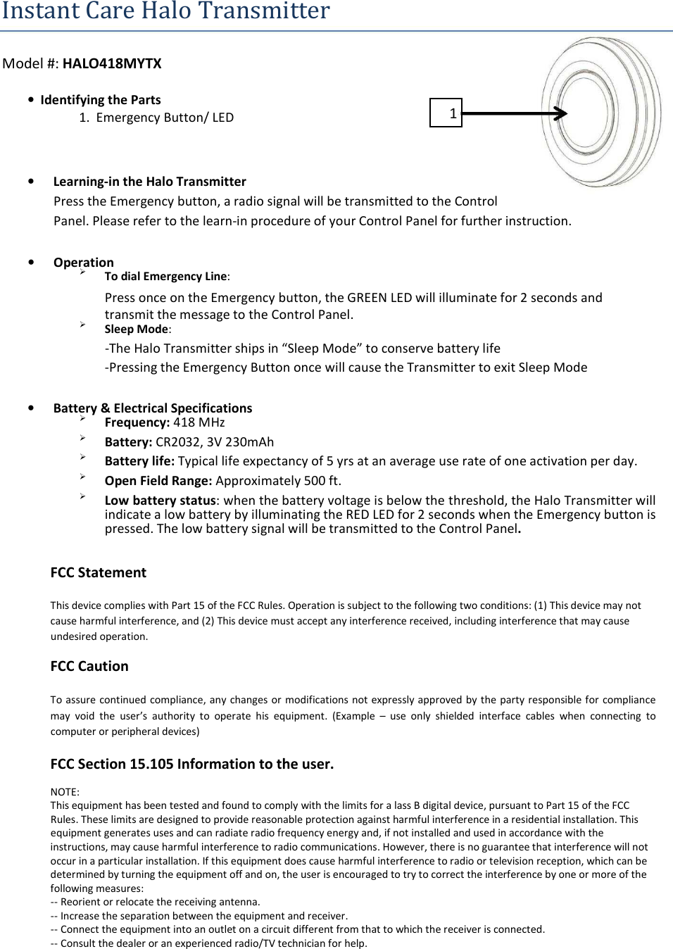 Instant Care Halo Transmitter   Model #: HALO418MYTX  •  Identifying the Parts   1  1.  Emergency Button/ LED       • Learning-in the Halo Transmitter  Press the Emergency button, a radio signal will be transmitted to the Control  Panel. Please refer to the learn-in procedure of your Control Panel for further instruction.  • Operation  To dial Emergency Line:  Press once on the Emergency button, the GREEN LED will illuminate for 2 seconds and transmit the message to the Control Panel.  Sleep Mode:  -The Halo Transmitter ships in “Sleep Mode” to conserve battery life  -Pressing the Emergency Button once will cause the Transmitter to exit Sleep Mode  • Battery &amp; Electrical Specifications  Frequency: 418 MHz   Battery: CR2032, 3V 230mAh   Battery life: Typical life expectancy of 5 yrs at an average use rate of one activation per day.   Open Field Range: Approximately 500 ft.   Low battery status: when the battery voltage is below the threshold, the Halo Transmitter will indicate a low battery by illuminating the RED LED for 2 seconds when the Emergency button is pressed. The low battery signal will be transmitted to the Control Panel.  FCC Statement  This device complies with Part 15 of the FCC Rules. Operation is subject to the following two conditions: (1) This device may not cause harmful interference, and (2) This device must accept any interference received, including interference that may cause undesired operation.  FCC Caution  To assure continued compliance, any changes or modifications not expressly approved by the party responsible for compliance may  void  the  user’s  authority  to  operate  his  equipment.  (Example  –  use  only  shielded  interface  cables  when  connecting  to computer or peripheral devices)  FCC Section 15.105 Information to the user.  NOTE: This equipment has been tested and found to comply with the limits for a lass B digital device, pursuant to Part 15 of the FCC Rules. These limits are designed to provide reasonable protection against harmful interference in a residential installation. This equipment generates uses and can radiate radio frequency energy and, if not installed and used in accordance with the instructions, may cause harmful interference to radio communications. However, there is no guarantee that interference will not occur in a particular installation. If this equipment does cause harmful interference to radio or television reception, which can be determined by turning the equipment off and on, the user is encouraged to try to correct the interference by one or more of the following measures: -- Reorient or relocate the receiving antenna. -- Increase the separation between the equipment and receiver. -- Connect the equipment into an outlet on a circuit different from that to which the receiver is connected. -- Consult the dealer or an experienced radio/TV technician for help. 