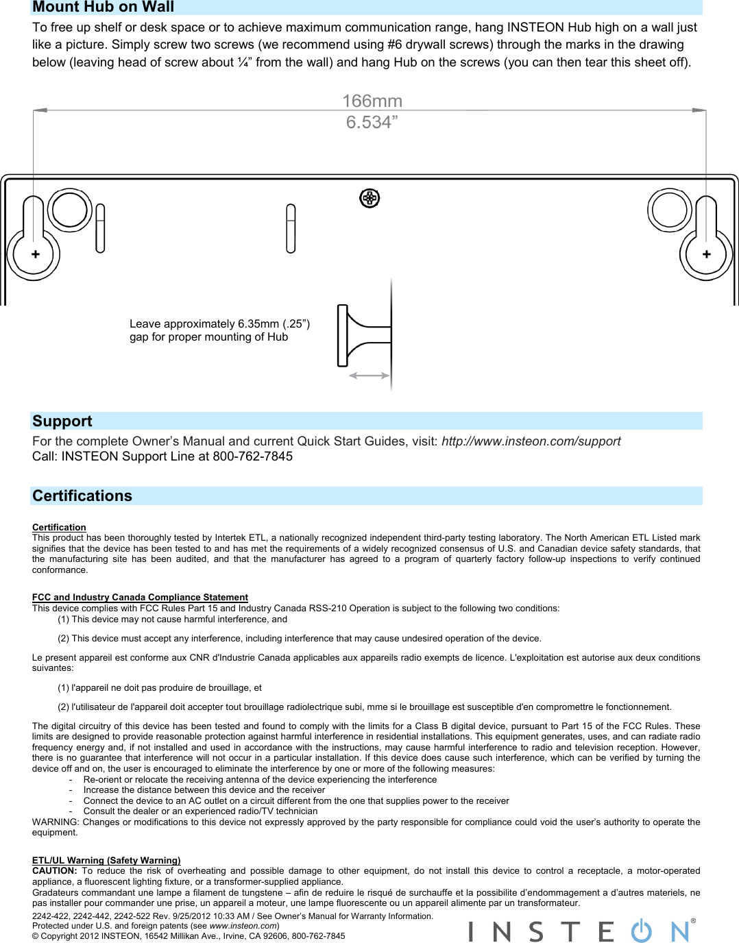 Mount Hub on Wall To free up shelf or desk space or to achieve maximum communication range, hang INSTEON Hub high on a wall just like a picture. Simply screw two screws (we recommend using #6 drywall screws) through the marks in the drawing below (leaving head of screw about ¼” from the wall) and hang Hub on the screws (you can then tear this sheet off). 2242-422, 2242-442, 2242-522 Rev. 9/25/2012 10:33 AM / See Owner’s Manual for Warranty Information. Protected under U.S. and foreign patents (see www.insteon.com) © Copyright 2012 INSTEON, 16542 Millikan Ave., Irvine, CA 92606, 800-762-7845   +  +  Leave approximately 6.35mm (.25”) gap for proper mounting of Hub    Support For the complete Owner’s Manual and current Quick Start Guides, visit: http://www.insteon.com/support Call: INSTEON Support Line at 800-762-7845  Certifications Certification This product has been thoroughly tested by Intertek ETL, a nationally recognized independent third-party testing laboratory. The North American ETL Listed mark signifies that the device has been tested to and has met the requirements of a widely recognized consensus of U.S. and Canadian device safety standards, that the manufacturing site has been audited, and that the manufacturer has agreed to a program of quarterly factory follow-up inspections to verify continued conformance.  FCC and Industry Canada Compliance Statement This device complies with FCC Rules Part 15 and Industry Canada RSS-210 Operation is subject to the following two conditions: (1) This device may not cause harmful interference, and  (2) This device must accept any interference, including interference that may cause undesired operation of the device. Le present appareil est conforme aux CNR d&apos;Industrie Canada applicables aux appareils radio exempts de licence. L&apos;exploitation est autorise aux deux conditions suivantes:  (1) l&apos;appareil ne doit pas produire de brouillage, et  (2) l&apos;utilisateur de l&apos;appareil doit accepter tout brouillage radiolectrique subi, mme si le brouillage est susceptible d&apos;en compromettre le fonctionnement. The digital circuitry of this device has been tested and found to comply with the limits for a Class B digital device, pursuant to Part 15 of the FCC Rules. These limits are designed to provide reasonable protection against harmful interference in residential installations. This equipment generates, uses, and can radiate radio frequency energy and, if not installed and used in accordance with the instructions, may cause harmful interference to radio and television reception. However, there is no guarantee that interference will not occur in a particular installation. If this device does cause such interference, which can be verified by turning the device off and on, the user is encouraged to eliminate the interference by one or more of the following measures: -  Re-orient or relocate the receiving antenna of the device experiencing the interference -  Increase the distance between this device and the receiver -  Connect the device to an AC outlet on a circuit different from the one that supplies power to the receiver -  Consult the dealer or an experienced radio/TV technician WARNING: Changes or modifications to this device not expressly approved by the party responsible for compliance could void the user’s authority to operate the equipment.  ETL/UL Warning (Safety Warning) CAUTION:  To reduce the risk of overheating and possible damage to other equipment, do not install this device to control a receptacle, a motor-operated appliance, a fluorescent lighting fixture, or a transformer-supplied appliance.  Gradateurs commandant une lampe a filament de tungstene – afin de reduire le risqué de surchauffe et la possibilite d’endommagement a d’autres materiels, ne pas installer pour commander une prise, un appareil a moteur, une lampe fluorescente ou un appareil alimente par un transformateur.  