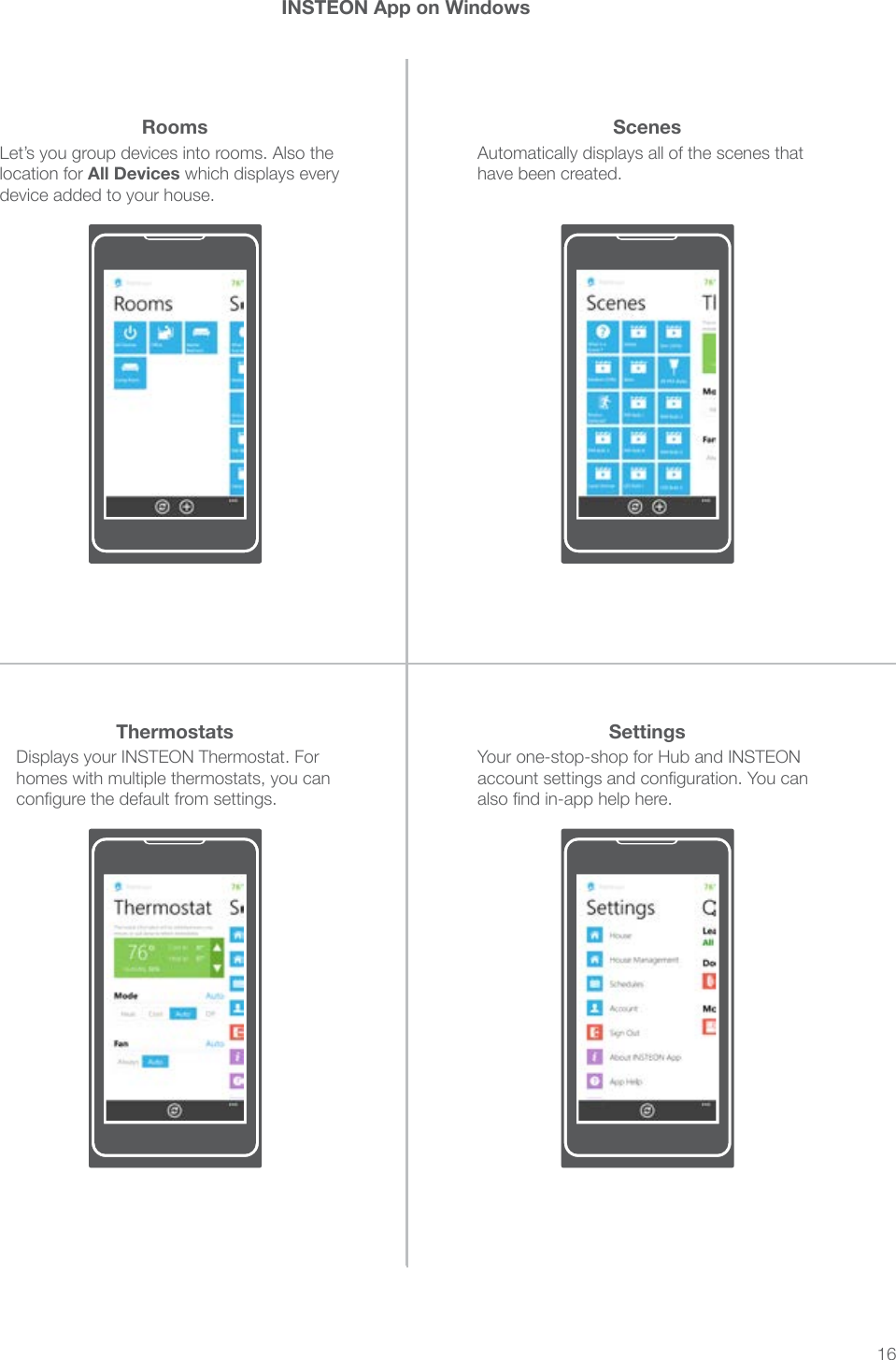 16INSTEON App on WindowsDisplays your INSTEON Thermostat. For homes with multiple thermostats, you can congure the default from settings.Your one-stop-shop for Hub and INSTEON account settings and conguration. You can also nd in-app help here.Automatically displays all of the scenes that have been created.Let’s you group devices into rooms. Also the location for All Devices which displays every device added to your house.Thermostats SettingsScenesRooms