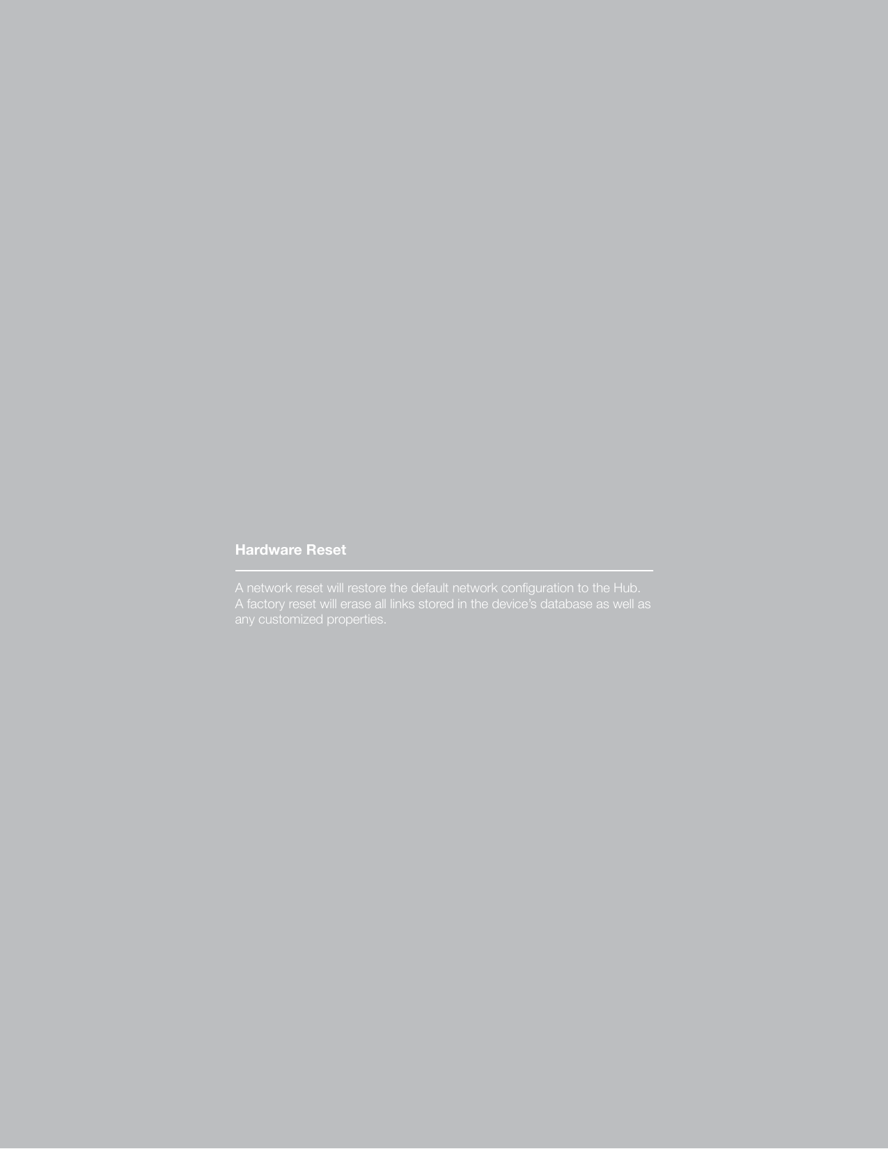 19A network reset will restore the default network conguration to the Hub. A factory reset will erase all links stored in the device’s database as well as any customized properties.Hardware ResetA network reset will restore the default network conguration to the Hub. A factory reset will erase all links stored in the device’s database as well as any customized properties.Hardware Reset