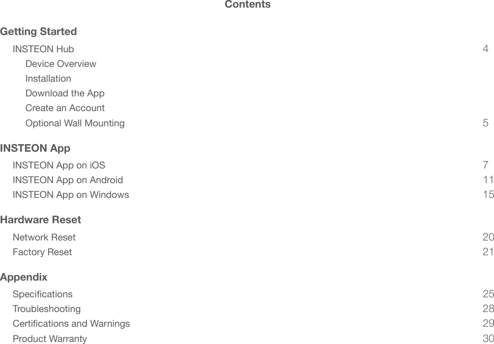 ContentsGetting StartedINSTEON Hub 4Device Overview Installation Download the App Create an Account Optional Wall Mounting 5INSTEON AppINSTEON App on iOS 7INSTEON App on Android 11INSTEON App on Windows 15Hardware ResetNetwork Reset 20Factory Reset 21AppendixSpecications 25Troubleshooting 28Certications and Warnings 29Product Warranty 30
