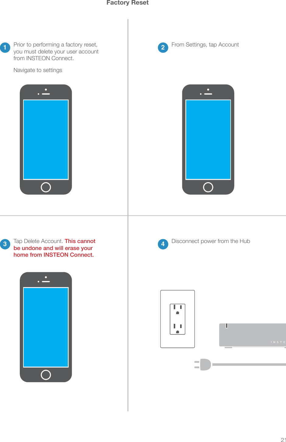 214Disconnect power from the HubFactory Reset21 From Settings, tap AccountNavigate to settings Prior to performing a factory reset, you must delete your user account from INSTEON Connect.3 4Tap Delete Account. This cannot be undone and will erase your home from INSTEON Connect.