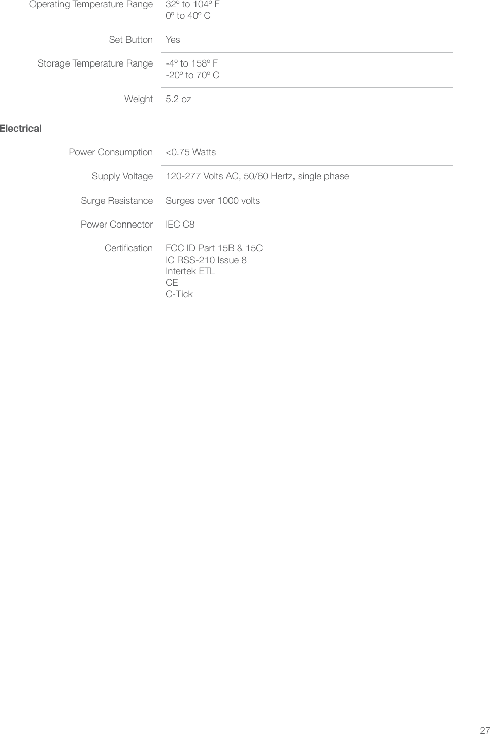 27ElectricalPower Consumption &lt;0.75 WattsSupply Voltage 120-277 Volts AC, 50/60 Hertz, single phaseSurge Resistance Surges over 1000 voltsPower Connector IEC C8Certication FCC ID Part 15B &amp; 15C IC RSS-210 Issue 8 Intertek ETL CE C-TickOperating Temperature Range 32º to 104º F 0º to 40º CSet Button YesStorage Temperature Range -4º to 158º F -20º to 70º CWeight 5.2 oz