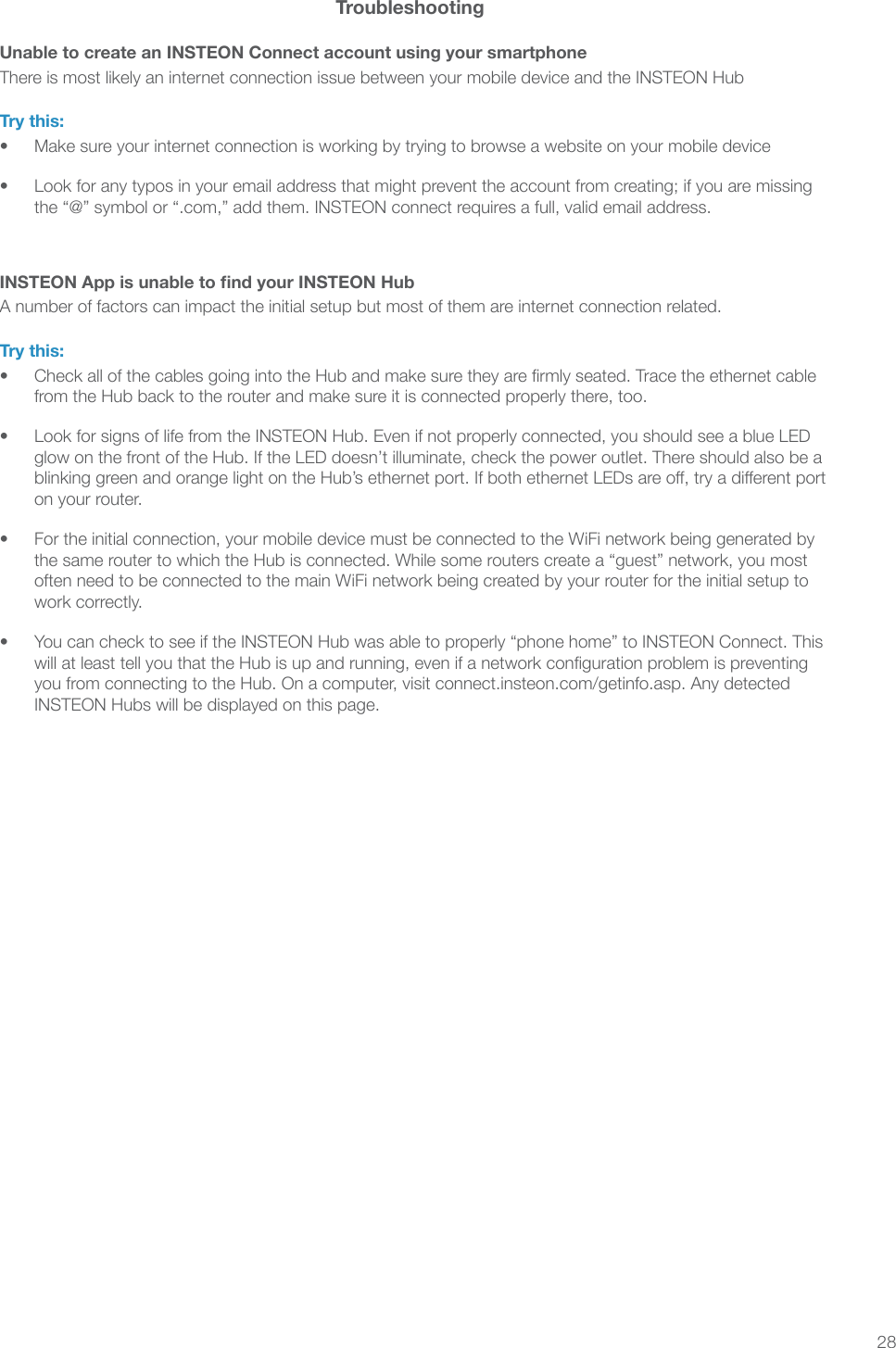 28TroubleshootingUnable to create an INSTEON Connect account using your smartphoneThere is most likely an internet connection issue between your mobile device and the INSTEON HubTry this:•  Make sure your internet connection is working by trying to browse a website on your mobile device•  Look for any typos in your email address that might prevent the account from creating; if you are missing the “@” symbol or “.com,” add them. INSTEON connect requires a full, valid email address.INSTEON App is unable to nd your INSTEON HubA number of factors can impact the initial setup but most of them are internet connection related.Try this:•  Check all of the cables going into the Hub and make sure they are rmly seated. Trace the ethernet cable from the Hub back to the router and make sure it is connected properly there, too.•  Look for signs of life from the INSTEON Hub. Even if not properly connected, you should see a blue LED glow on the front of the Hub. If the LED doesn’t illuminate, check the power outlet. There should also be a blinking green and orange light on the Hub’s ethernet port. If both ethernet LEDs are o, try a dierent port on your router.•  For the initial connection, your mobile device must be connected to the WiFi network being generated by the same router to which the Hub is connected. While some routers create a “guest” network, you most often need to be connected to the main WiFi network being created by your router for the initial setup to work correctly.•  You can check to see if the INSTEON Hub was able to properly “phone home” to INSTEON Connect. This will at least tell you that the Hub is up and running, even if a network conguration problem is preventing you from connecting to the Hub. On a computer, visit connect.insteon.com/getinfo.asp. Any detected INSTEON Hubs will be displayed on this page.