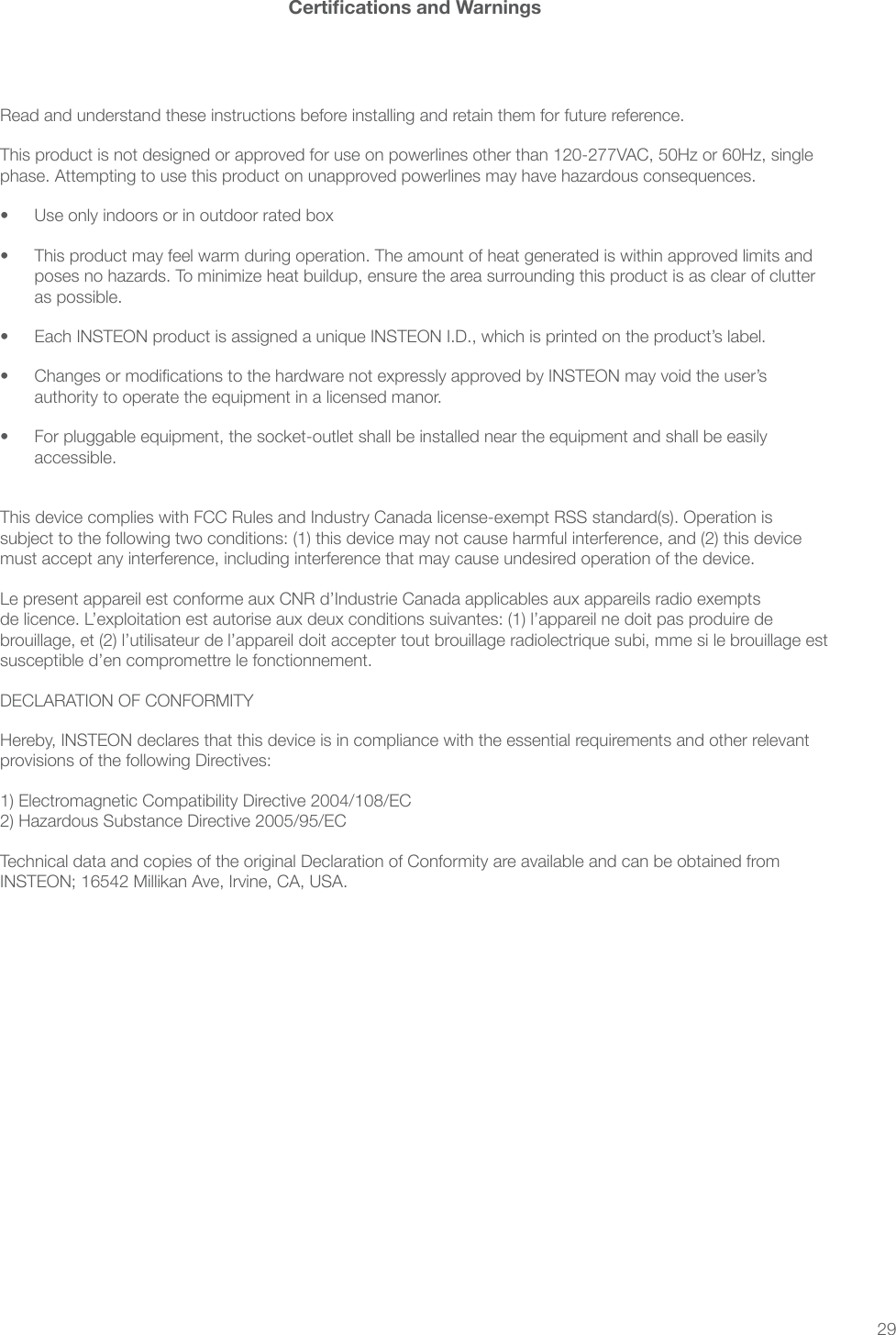 29Certications and WarningsRead and understand these instructions before installing and retain them for future reference.This product is not designed or approved for use on powerlines other than 120-277VAC, 50Hz or 60Hz, single phase. Attempting to use this product on unapproved powerlines may have hazardous consequences.•  Use only indoors or in outdoor rated box•  This product may feel warm during operation. The amount of heat generated is within approved limits and poses no hazards. To minimize heat buildup, ensure the area surrounding this product is as clear of clutter as possible.•  Each INSTEON product is assigned a unique INSTEON I.D., which is printed on the product’s label.•  Changes or modications to the hardware not expressly approved by INSTEON may void the user’s authority to operate the equipment in a licensed manor.•  For pluggable equipment, the socket-outlet shall be installed near the equipment and shall be easily accessible. This device complies with FCC Rules and Industry Canada license-exempt RSS standard(s). Operation is subject to the following two conditions: (1) this device may not cause harmful interference, and (2) this device must accept any interference, including interference that may cause undesired operation of the device.Le present appareil est conforme aux CNR d’Industrie Canada applicables aux appareils radio exempts de licence. L’exploitation est autorise aux deux conditions suivantes: (1) l’appareil ne doit pas produire de brouillage, et (2) l’utilisateur de l’appareil doit accepter tout brouillage radiolectrique subi, mme si le brouillage est susceptible d’en compromettre le fonctionnement.DECLARATION OF CONFORMITYHereby, INSTEON declares that this device is in compliance with the essential requirements and other relevant provisions of the following Directives:1) Electromagnetic Compatibility Directive 2004/108/EC 2) Hazardous Substance Directive 2005/95/ECTechnical data and copies of the original Declaration of Conformity are available and can be obtained from INSTEON; 16542 Millikan Ave, Irvine, CA, USA.