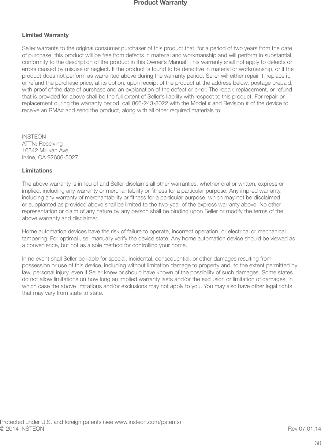 30Product WarrantyLimited WarrantySeller warrants to the original consumer purchaser of this product that, for a period of two years from the date of purchase, this product will be free from defects in material and workmanship and will perform in substantial conformity to the description of the product in this Owner’s Manual. This warranty shall not apply to defects or errors caused by misuse or neglect. If the product is found to be defective in material or workmanship, or if the product does not perform as warranted above during the warranty period, Seller will either repair it, replace it, or refund the purchase price, at its option, upon receipt of the product at the address below, postage prepaid, with proof of the date of purchase and an explanation of the defect or error. The repair, replacement, or refund that is provided for above shall be the full extent of Seller’s liability with respect to this product. For repair or replacement during the warranty period, call 866-243-8022 with the Model # and Revision # of the device to receive an RMA# and send the product, along with all other required materials to: INSTEON ATTN: Receiving 16542 Millikan Ave. Irvine, CA 92606-5027LimitationsThe above warranty is in lieu of and Seller disclaims all other warranties, whether oral or written, express or implied, including any warranty or merchantability or tness for a particular purpose. Any implied warranty, including any warranty of merchantability or tness for a particular purpose, which may not be disclaimed or supplanted as provided above shall be limited to the two-year of the express warranty above. No other representation or claim of any nature by any person shall be binding upon Seller or modify the terms of the above warranty and disclaimer. Home automation devices have the risk of failure to operate, incorrect operation, or electrical or mechanical tampering. For optimal use, manually verify the device state. Any home automation device should be viewed as a convenience, but not as a sole method for controlling your home. In no event shall Seller be liable for special, incidental, consequential, or other damages resulting from possession or use of this device, including without limitation damage to property and, to the extent permitted by law, personal injury, even if Seller knew or should have known of the possibility of such damages. Some states do not allow limitations on how long an implied warranty lasts and/or the exclusion or limitation of damages, in which case the above limitations and/or exclusions may not apply to you. You may also have other legal rights that may vary from state to state. Protected under U.S. and foreign patents (see www.insteon.com/patents) © 2014 INSTEON Rev 07.01.14