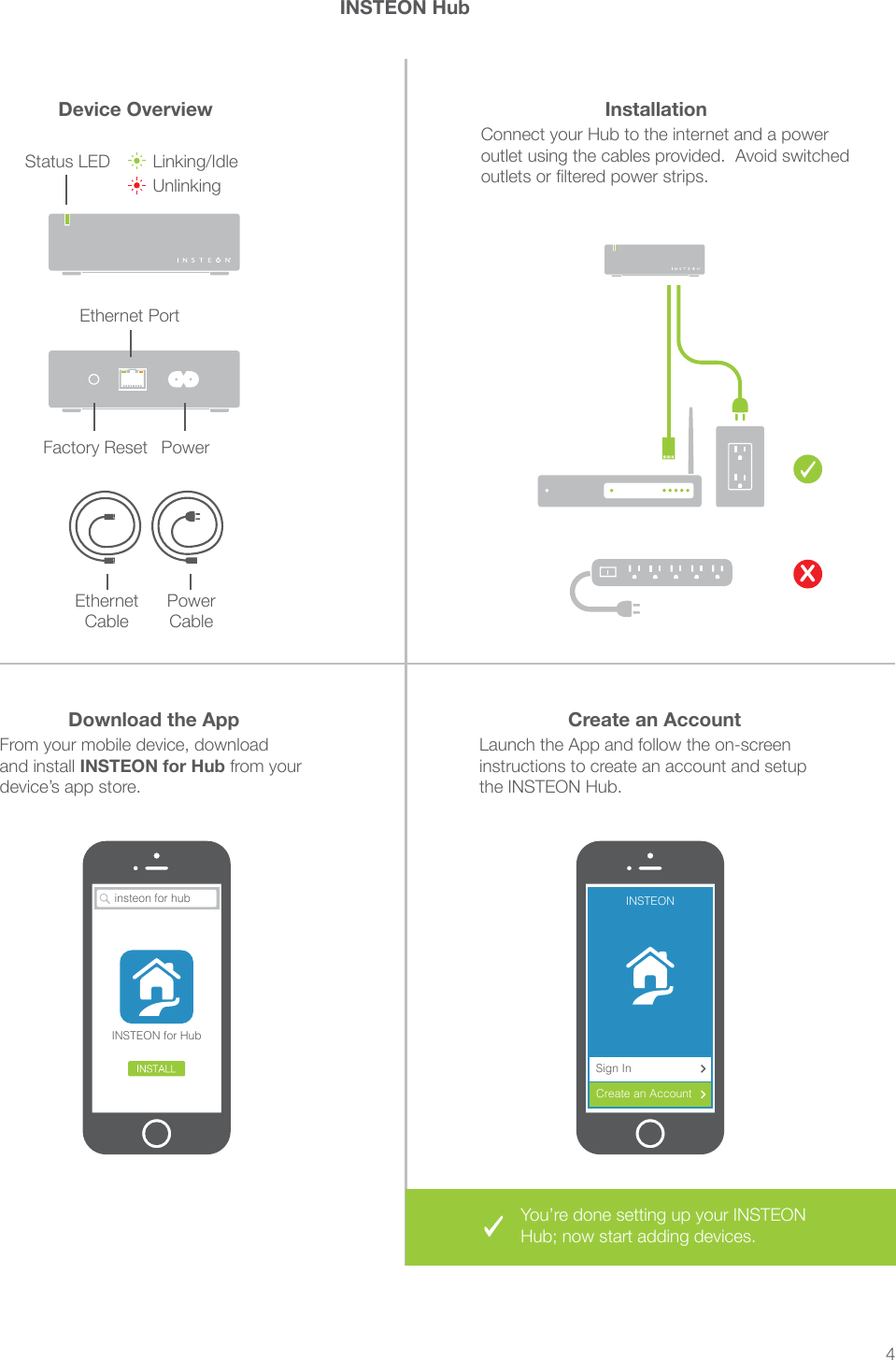 4insteon for hubINSTEON for HubInstallationDownload the App Create an AccountDevice OverviewINSTEON HubConnect your Hub to the internet and a power outlet using the cables provided.  Avoid switched outlets or ltered power strips.From your mobile device, download and install INSTEON for Hub from your device’s app store.Launch the App and follow the on-screen instructions to create an account and setup the INSTEON Hub.XEthernet CableFactory Reset PowerPower CableStatus LED Linking/IdleUnlinkingEthernet PortYou’re done setting up your INSTEON Hub; now start adding devices.INSTEONCreate an AccountSign In