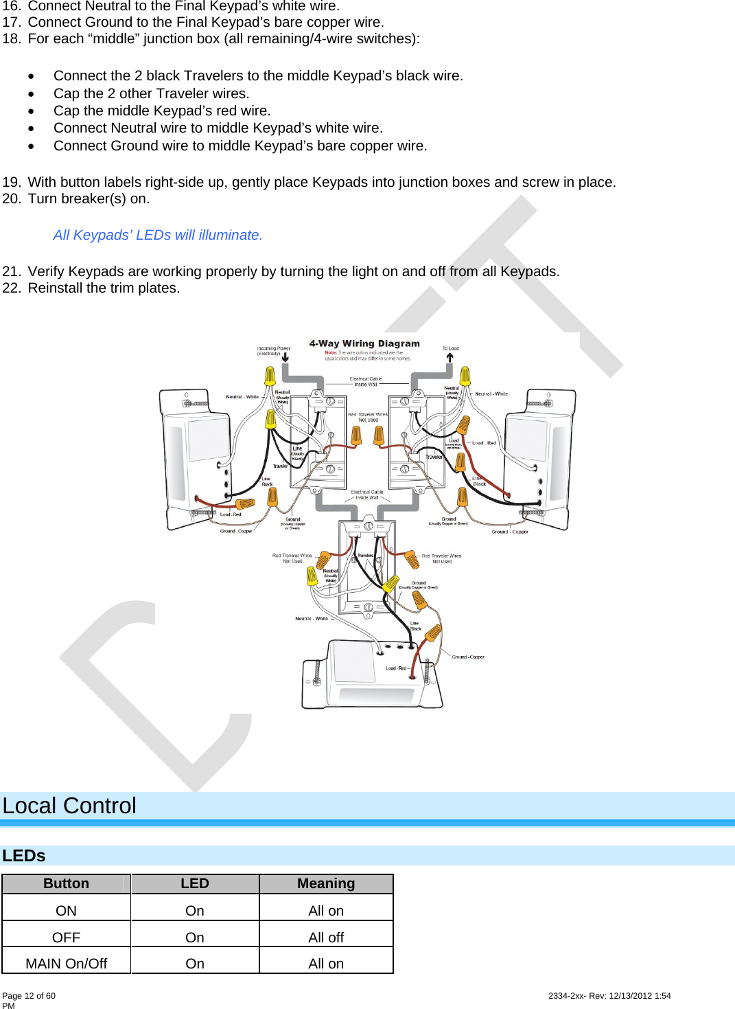  Page 12 of 60                                                                                                                                                                                                         2334-2xx- Rev: 12/13/2012 1:54 PM 16. Connect Neutral to the Final Keypad’s white wire. 17. Connect Ground to the Final Keypad’s bare copper wire. 18. For each “middle” junction box (all remaining/4-wire switches):   Connect the 2 black Travelers to the middle Keypad’s black wire.   Cap the 2 other Traveler wires.   Cap the middle Keypad’s red wire.   Connect Neutral wire to middle Keypad’s white wire.   Connect Ground wire to middle Keypad’s bare copper wire. 19. With button labels right-side up, gently place Keypads into junction boxes and screw in place. 20. Turn breaker(s) on. All Keypads’ LEDs will illuminate. 21. Verify Keypads are working properly by turning the light on and off from all Keypads. 22. Reinstall the trim plates.     Local Control LEDs Button  LED  Meaning ON On All on OFF On All off MAIN On/Off  On  All on 