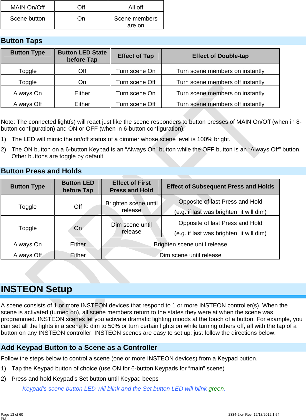  Page 13 of 60                                                                                                                                                                                                         2334-2xx- Rev: 12/13/2012 1:54 PM MAIN On/Off  Off  All off Scene button  On  Scene members are on Button Taps Button Type  Button LED State before Tap  Effect of Tap Effect of Double-tap Toggle  Off  Turn scene On  Turn scene members on instantly Toggle  On  Turn scene Off  Turn scene members off instantly  Always On  Either  Turn scene On  Turn scene members on instantly Always Off  Either  Turn scene Off  Turn scene members off instantly  Note: The connected light(s) will react just like the scene responders to button presses of MAIN On/Off (when in 8-button configuration) and ON or OFF (when in 6-button configuration). 1)  The LED will mimic the on/off status of a dimmer whose scene level is 100% bright. 2)  The ON button on a 6-button Keypad is an “Always On” button while the OFF button is an “Always Off” button. Other buttons are toggle by default. Button Press and Holds Button Type  Button LED before Tap  Effect of First Press and Hold  Effect of Subsequent Press and Holds Toggle Off Brighten scene until release Opposite of last Press and Hold (e.g. if last was brighten, it will dim) Toggle On Dim scene until release Opposite of last Press and Hold (e.g. if last was brighten, it will dim) Always On  Either  Brighten scene until release Always Off  Either  Dim scene until release    INSTEON Setup A scene consists of 1 or more INSTEON devices that respond to 1 or more INSTEON controller(s). When the scene is activated (turned on), all scene members return to the states they were at when the scene was programmed. INSTEON scenes let you activate dramatic lighting moods at the touch of a button. For example, you can set all the lights in a scene to dim to 50% or turn certain lights on while turning others off, all with the tap of a button on any INSTEON controller. INSTEON scenes are easy to set up: just follow the directions below. Add Keypad Button to a Scene as a Controller  Follow the steps below to control a scene (one or more INSTEON devices) from a Keypad button. 1)  Tap the Keypad button of choice (use ON for 6-button Keypads for “main” scene) 2)  Press and hold Keypad’s Set button until Keypad beeps     Keypad’s scene button LED will blink and the Set button LED will blink green. 
