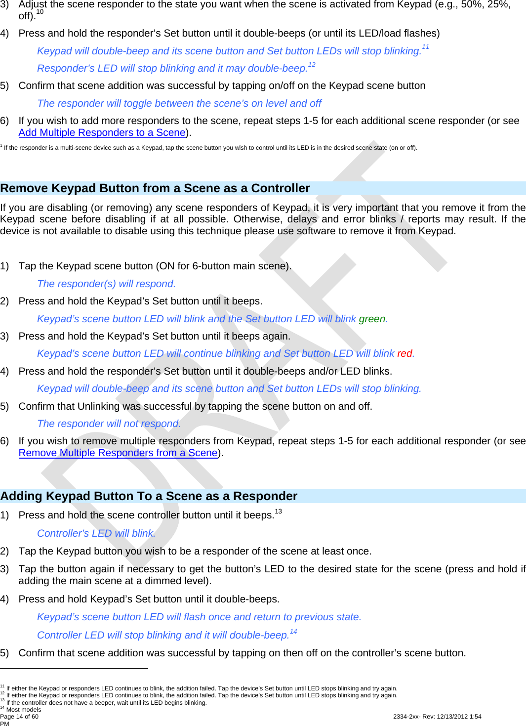  Page 14 of 60                                                                                                                                                                                                         2334-2xx- Rev: 12/13/2012 1:54 PM 3)  Adjust the scene responder to the state you want when the scene is activated from Keypad (e.g., 50%, 25%, off).10 4)  Press and hold the responder’s Set button until it double-beeps (or until its LED/load flashes)     Keypad will double-beep and its scene button and Set button LEDs will stop blinking.11     Responder’s LED will stop blinking and it may double-beep.12 5)  Confirm that scene addition was successful by tapping on/off on the Keypad scene button     The responder will toggle between the scene’s on level and off 6)  If you wish to add more responders to the scene, repeat steps 1-5 for each additional scene responder (or see Add Multiple Responders to a Scene). 1 If the responder is a multi-scene device such as a Keypad, tap the scene button you wish to control until its LED is in the desired scene state (on or off).  Remove Keypad Button from a Scene as a Controller If you are disabling (or removing) any scene responders of Keypad, it is very important that you remove it from the Keypad scene before disabling if at all possible. Otherwise, delays and error blinks / reports may result. If the device is not available to disable using this technique please use software to remove it from Keypad.  1)  Tap the Keypad scene button (ON for 6-button main scene).    The responder(s) will respond. 2)  Press and hold the Keypad’s Set button until it beeps.     Keypad’s scene button LED will blink and the Set button LED will blink green. 3)  Press and hold the Keypad’s Set button until it beeps again.     Keypad’s scene button LED will continue blinking and Set button LED will blink red. 4)  Press and hold the responder’s Set button until it double-beeps and/or LED blinks.     Keypad will double-beep and its scene button and Set button LEDs will stop blinking. 5)  Confirm that Unlinking was successful by tapping the scene button on and off.      The responder will not respond. 6)  If you wish to remove multiple responders from Keypad, repeat steps 1-5 for each additional responder (or see Remove Multiple Responders from a Scene).  Adding Keypad Button To a Scene as a Responder 1)  Press and hold the scene controller button until it beeps.13     Controller’s LED will blink. 2)  Tap the Keypad button you wish to be a responder of the scene at least once. 3)  Tap the button again if necessary to get the button’s LED to the desired state for the scene (press and hold if adding the main scene at a dimmed level). 4)  Press and hold Keypad’s Set button until it double-beeps.     Keypad’s scene button LED will flash once and return to previous state.     Controller LED will stop blinking and it will double-beep.14  5)  Confirm that scene addition was successful by tapping on then off on the controller’s scene button.                                                         11 If either the Keypad or responders LED continues to blink, the addition failed. Tap the device’s Set button until LED stops blinking and try again. 12 If either the Keypad or responders LED continues to blink, the addition failed. Tap the device’s Set button until LED stops blinking and try again. 13 If the controller does not have a beeper, wait until its LED begins blinking. 14 Most models 