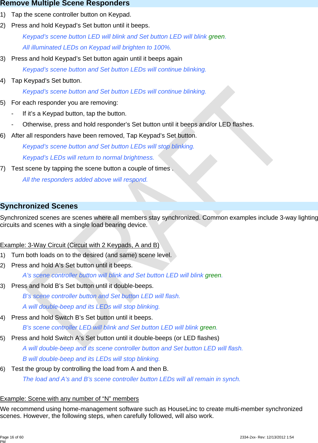  Page 16 of 60                                                                                                                                                                                                         2334-2xx- Rev: 12/13/2012 1:54 PM Remove Multiple Scene Responders 1)  Tap the scene controller button on Keypad. 2)  Press and hold Keypad’s Set button until it beeps.  Keypad’s scene button LED will blink and Set button LED will blink green. All illuminated LEDs on Keypad will brighten to 100%. 3)  Press and hold Keypad’s Set button again until it beeps again Keypad’s scene button and Set button LEDs will continue blinking. 4)  Tap Keypad’s Set button. Keypad’s scene button and Set button LEDs will continue blinking. 5)  For each responder you are removing: -  If it’s a Keypad button, tap the button. -  Otherwise, press and hold responder’s Set button until it beeps and/or LED flashes.  6)  After all responders have been removed, Tap Keypad’s Set button. Keypad’s scene button and Set button LEDs will stop blinking.     Keypad’s LEDs will return to normal brightness. 7)  Test scene by tapping the scene button a couple of times . All the responders added above will respond.   Synchronized Scenes  Synchronized scenes are scenes where all members stay synchronized. Common examples include 3-way lighting circuits and scenes with a single load bearing device.  Example: 3-Way Circuit (Circuit with 2 Keypads, A and B) 1)  Turn both loads on to the desired (and same) scene level. 2)  Press and hold A’s Set button until it beeps.     A’s scene controller button will blink and Set button LED will blink green. 3)  Press and hold B’s Set button until it double-beeps.     B’s scene controller button and Set button LED will flash.     A will double-beep and its LEDs will stop blinking. 4)  Press and hold Switch B’s Set button until it beeps.     B’s scene controller LED will blink and Set button LED will blink green. 5)  Press and hold Switch A’s Set button until it double-beeps (or LED flashes)   A will double-beep and its scene controller button and Set button LED will flash.   B will double-beep and its LEDs will stop blinking. 6)  Test the group by controlling the load from A and then B.   The load and A’s and B’s scene controller button LEDs will all remain in synch.   Example: Scene with any number of “N” members We recommend using home-management software such as HouseLinc to create multi-member synchronized scenes. However, the following steps, when carefully followed, will also work.  