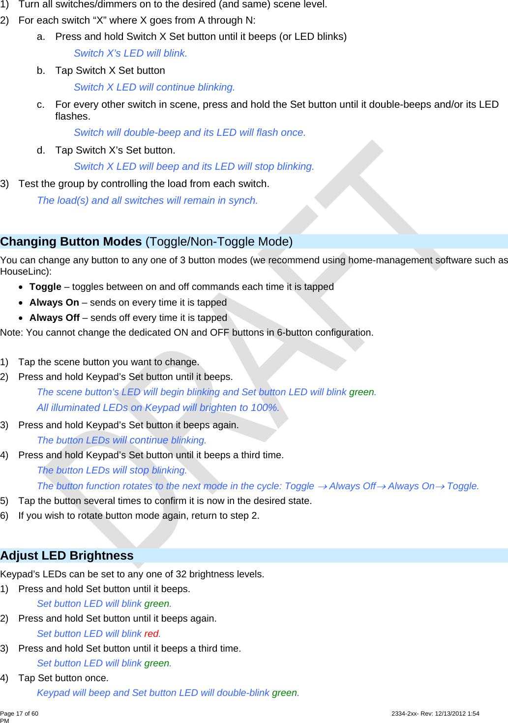  Page 17 of 60                                                                                                                                                                                                         2334-2xx- Rev: 12/13/2012 1:54 PM 1)  Turn all switches/dimmers on to the desired (and same) scene level. 2)  For each switch “X” where X goes from A through N: a.  Press and hold Switch X Set button until it beeps (or LED blinks)     Switch X’s LED will blink. b.  Tap Switch X Set button     Switch X LED will continue blinking. c.  For every other switch in scene, press and hold the Set button until it double-beeps and/or its LED flashes.   Switch will double-beep and its LED will flash once. d.  Tap Switch X’s Set button.     Switch X LED will beep and its LED will stop blinking. 3)  Test the group by controlling the load from each switch.   The load(s) and all switches will remain in synch.  Changing Button Modes (Toggle/Non-Toggle Mode) You can change any button to any one of 3 button modes (we recommend using home-management software such as HouseLinc):  Toggle – toggles between on and off commands each time it is tapped  Always On – sends on every time it is tapped  Always Off – sends off every time it is tapped Note: You cannot change the dedicated ON and OFF buttons in 6-button configuration.  1)  Tap the scene button you want to change. 2)  Press and hold Keypad’s Set button until it beeps. The scene button’s LED will begin blinking and Set button LED will blink green. All illuminated LEDs on Keypad will brighten to 100%. 3)  Press and hold Keypad’s Set button it beeps again. The button LEDs will continue blinking. 4)  Press and hold Keypad’s Set button until it beeps a third time. The button LEDs will stop blinking. The button function rotates to the next mode in the cycle: Toggle  Always Off Always On Toggle. 5)  Tap the button several times to confirm it is now in the desired state. 6)  If you wish to rotate button mode again, return to step 2.  Adjust LED Brightness Keypad’s LEDs can be set to any one of 32 brightness levels.  1)  Press and hold Set button until it beeps. Set button LED will blink green. 2)  Press and hold Set button until it beeps again. Set button LED will blink red. 3)  Press and hold Set button until it beeps a third time. Set button LED will blink green. 4)  Tap Set button once. Keypad will beep and Set button LED will double-blink green. 