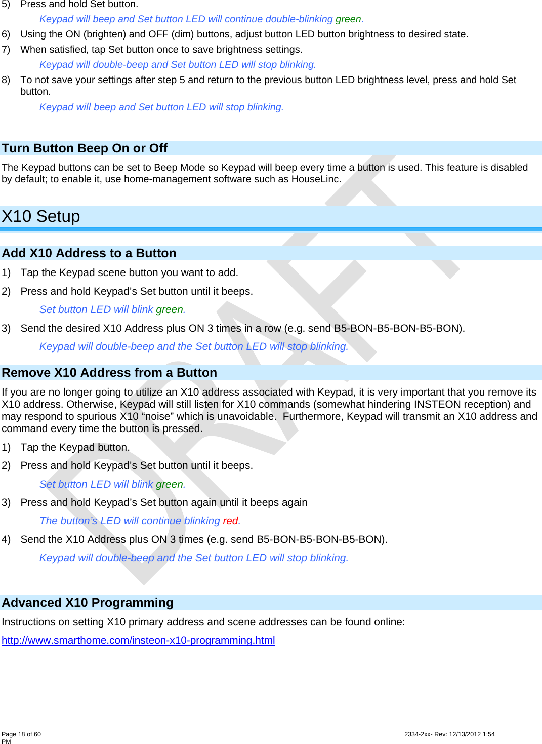  Page 18 of 60                                                                                                                                                                                                         2334-2xx- Rev: 12/13/2012 1:54 PM 5)  Press and hold Set button. Keypad will beep and Set button LED will continue double-blinking green. 6)  Using the ON (brighten) and OFF (dim) buttons, adjust button LED button brightness to desired state. 7)  When satisfied, tap Set button once to save brightness settings. Keypad will double-beep and Set button LED will stop blinking. 8)  To not save your settings after step 5 and return to the previous button LED brightness level, press and hold Set button. Keypad will beep and Set button LED will stop blinking.  Turn Button Beep On or Off The Keypad buttons can be set to Beep Mode so Keypad will beep every time a button is used. This feature is disabled by default; to enable it, use home-management software such as HouseLinc.  X10 Setup Add X10 Address to a Button 1)  Tap the Keypad scene button you want to add. 2)  Press and hold Keypad’s Set button until it beeps.  Set button LED will blink green. 3)  Send the desired X10 Address plus ON 3 times in a row (e.g. send B5-BON-B5-BON-B5-BON).  Keypad will double-beep and the Set button LED will stop blinking.  Remove X10 Address from a Button If you are no longer going to utilize an X10 address associated with Keypad, it is very important that you remove its X10 address. Otherwise, Keypad will still listen for X10 commands (somewhat hindering INSTEON reception) and may respond to spurious X10 “noise” which is unavoidable.  Furthermore, Keypad will transmit an X10 address and command every time the button is pressed. 1)  Tap the Keypad button. 2)  Press and hold Keypad’s Set button until it beeps.  Set button LED will blink green. 3)  Press and hold Keypad’s Set button again until it beeps again The button’s LED will continue blinking red. 4)  Send the X10 Address plus ON 3 times (e.g. send B5-BON-B5-BON-B5-BON).  Keypad will double-beep and the Set button LED will stop blinking.   Advanced X10 Programming Instructions on setting X10 primary address and scene addresses can be found online: http://www.smarthome.com/insteon-x10-programming.html  