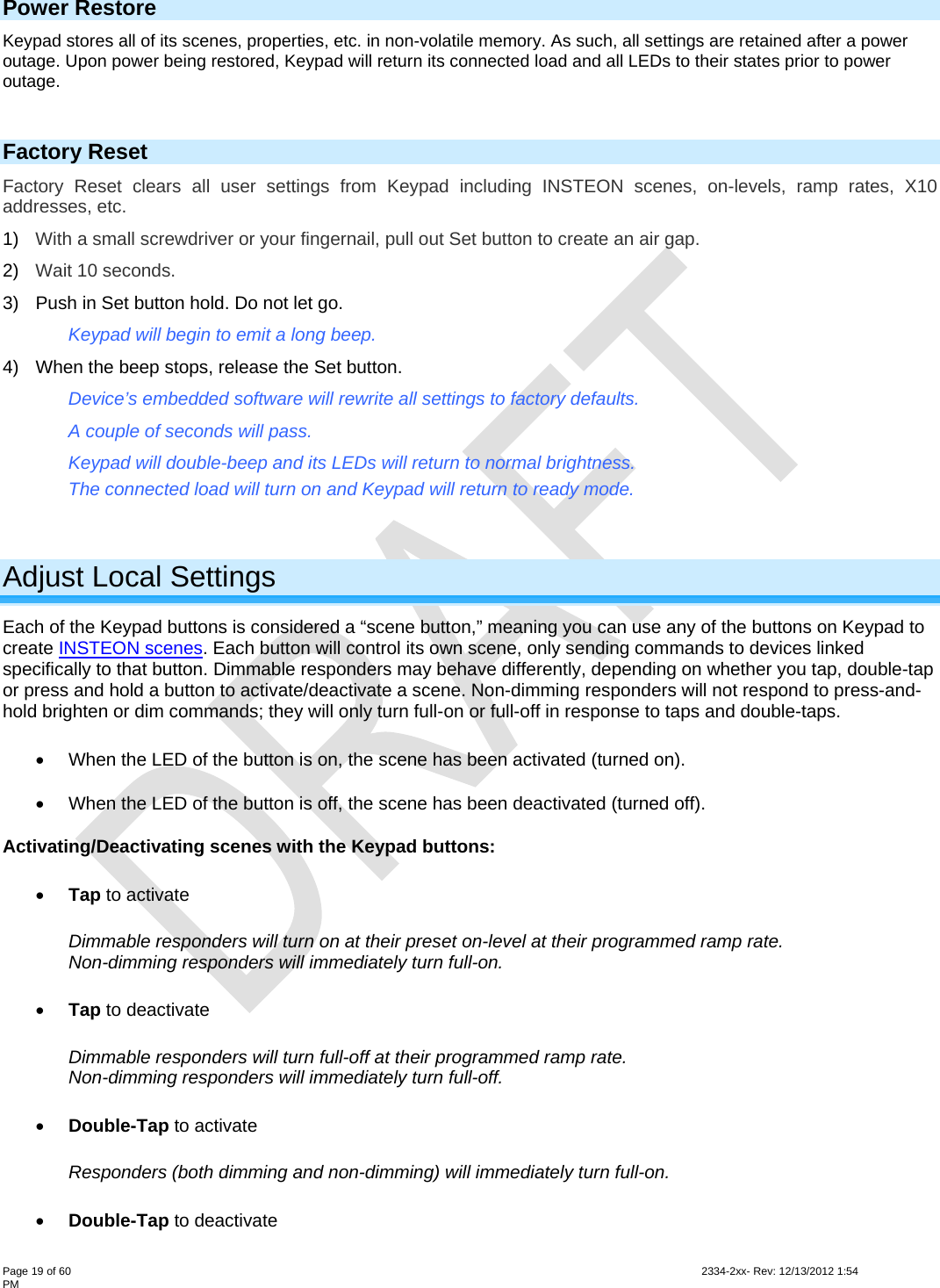  Page 19 of 60                                                                                                                                                                                                         2334-2xx- Rev: 12/13/2012 1:54 PM Power Restore Keypad stores all of its scenes, properties, etc. in non-volatile memory. As such, all settings are retained after a power outage. Upon power being restored, Keypad will return its connected load and all LEDs to their states prior to power outage.  Factory Reset Factory Reset clears all user settings from Keypad including INSTEON scenes, on-levels, ramp rates, X10 addresses, etc.  1)  With a small screwdriver or your fingernail, pull out Set button to create an air gap. 2)  Wait 10 seconds. 3)  Push in Set button hold. Do not let go.  Keypad will begin to emit a long beep. 4)  When the beep stops, release the Set button. Device’s embedded software will rewrite all settings to factory defaults. A couple of seconds will pass. Keypad will double-beep and its LEDs will return to normal brightness. The connected load will turn on and Keypad will return to ready mode.  Adjust Local Settings Each of the Keypad buttons is considered a “scene button,” meaning you can use any of the buttons on Keypad to create INSTEON scenes. Each button will control its own scene, only sending commands to devices linked specifically to that button. Dimmable responders may behave differently, depending on whether you tap, double-tap or press and hold a button to activate/deactivate a scene. Non-dimming responders will not respond to press-and-hold brighten or dim commands; they will only turn full-on or full-off in response to taps and double-taps.   When the LED of the button is on, the scene has been activated (turned on).   When the LED of the button is off, the scene has been deactivated (turned off). Activating/Deactivating scenes with the Keypad buttons:  Tap to activate  Dimmable responders will turn on at their preset on-level at their programmed ramp rate.  Non-dimming responders will immediately turn full-on.   Tap to deactivate  Dimmable responders will turn full-off at their programmed ramp rate.  Non-dimming responders will immediately turn full-off.  Double-Tap to activate  Responders (both dimming and non-dimming) will immediately turn full-on.   Double-Tap to deactivate  