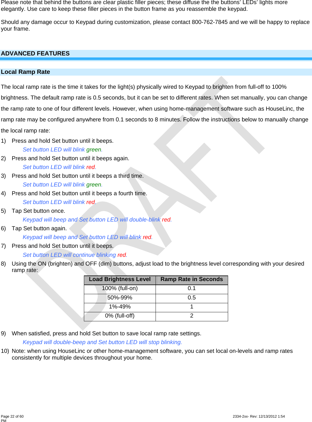  Page 22 of 60                                                                                                                                                                                                         2334-2xx- Rev: 12/13/2012 1:54 PM  Please note that behind the buttons are clear plastic filler pieces; these diffuse the the buttons’ LEDs’ lights more elegantly. Use care to keep these filler pieces in the button frame as you reassemble the keypad.  Should any damage occur to Keypad during customization, please contact 800-762-7845 and we will be happy to replace your frame.  ADVANCED FEATURES Local Ramp Rate  The local ramp rate is the time it takes for the light(s) physically wired to Keypad to brighten from full-off to 100% brightness. The default ramp rate is 0.5 seconds, but it can be set to different rates. When set manually, you can change the ramp rate to one of four different levels. However, when using home-management software such as HouseLinc, the ramp rate may be configured anywhere from 0.1 seconds to 8 minutes. Follow the instructions below to manually change the local ramp rate: 1)  Press and hold Set button until it beeps.     Set button LED will blink green. 2)  Press and hold Set button until it beeps again.     Set button LED will blink red. 3)  Press and hold Set button until it beeps a third time.     Set button LED will blink green. 4)  Press and hold Set button until it beeps a fourth time.     Set button LED will blink red. 5)  Tap Set button once.     Keypad will beep and Set button LED will double-blink red. 6)  Tap Set button again. Keypad will beep and Set button LED will blink red. 7)  Press and hold Set button until it beeps. Set button LED will continue blinking red. 8)  Using the ON (brighten) and OFF (dim) buttons, adjust load to the brightness level corresponding with your desired ramp rate: Load Brightness Level  Ramp Rate in Seconds 100% (full-on)  0.1 50%-99% 0.5 1%-49% 1 0% (full-off)  2  9)  When satisfied, press and hold Set button to save local ramp rate settings. Keypad will double-beep and Set button LED will stop blinking. 10)  Note: when using HouseLinc or other home-management software, you can set local on-levels and ramp rates consistently for multiple devices throughout your home.  