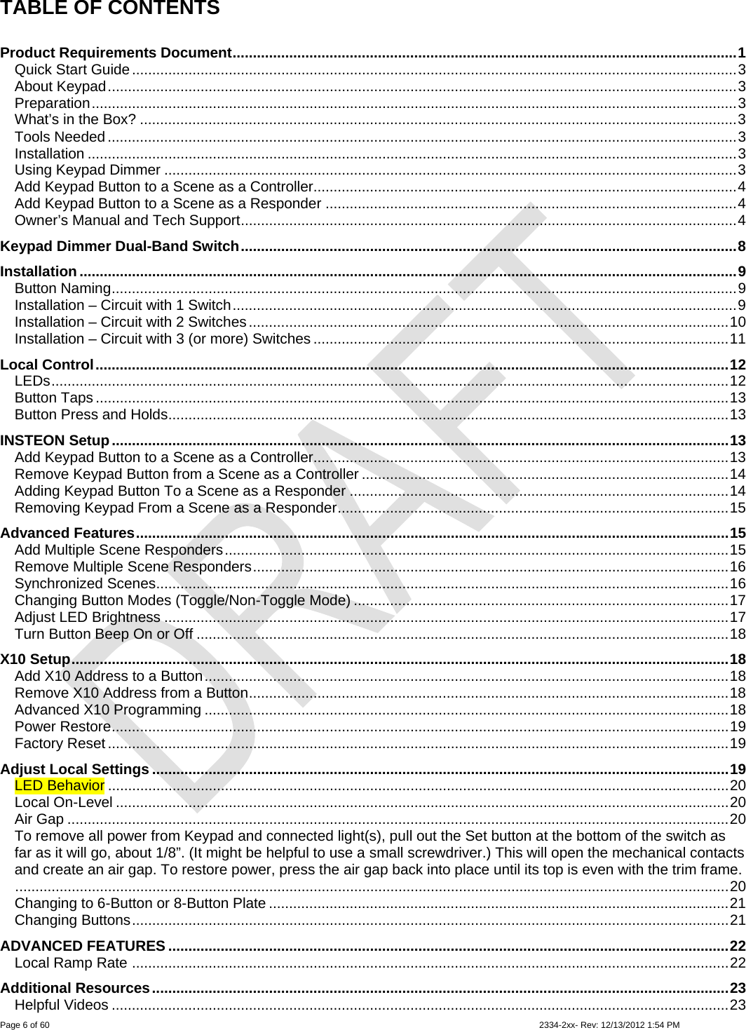  Page 6 of 60                                                                                                                                                                                                         2334-2xx- Rev: 12/13/2012 1:54 PM TABLE OF CONTENTS  Product Requirements Document.............................................................................................................................1 Quick Start Guide......................................................................................................................................................3 About Keypad............................................................................................................................................................3 Preparation................................................................................................................................................................3 What’s in the Box? ....................................................................................................................................................3 Tools Needed ............................................................................................................................................................3 Installation .................................................................................................................................................................3 Using Keypad Dimmer ..............................................................................................................................................3 Add Keypad Button to a Scene as a Controller.........................................................................................................4 Add Keypad Button to a Scene as a Responder ......................................................................................................4 Owner’s Manual and Tech Support...........................................................................................................................4 Keypad Dimmer Dual-Band Switch...........................................................................................................................8 Installation ...................................................................................................................................................................9 Button Naming...........................................................................................................................................................9 Installation – Circuit with 1 Switch.............................................................................................................................9 Installation – Circuit with 2 Switches.......................................................................................................................10 Installation – Circuit with 3 (or more) Switches .......................................................................................................11 Local Control.............................................................................................................................................................12 LEDs........................................................................................................................................................................12 Button Taps .............................................................................................................................................................13 Button Press and Holds...........................................................................................................................................13 INSTEON Setup.........................................................................................................................................................13 Add Keypad Button to a Scene as a Controller.......................................................................................................13 Remove Keypad Button from a Scene as a Controller ...........................................................................................14 Adding Keypad Button To a Scene as a Responder ..............................................................................................14 Removing Keypad From a Scene as a Responder.................................................................................................15 Advanced Features...................................................................................................................................................15 Add Multiple Scene Responders.............................................................................................................................15 Remove Multiple Scene Responders......................................................................................................................16 Synchronized Scenes..............................................................................................................................................16 Changing Button Modes (Toggle/Non-Toggle Mode) .............................................................................................17 Adjust LED Brightness ............................................................................................................................................17 Turn Button Beep On or Off ....................................................................................................................................18 X10 Setup...................................................................................................................................................................18 Add X10 Address to a Button..................................................................................................................................18 Remove X10 Address from a Button.......................................................................................................................18 Advanced X10 Programming ..................................................................................................................................18 Power Restore.........................................................................................................................................................19 Factory Reset ..........................................................................................................................................................19 Adjust Local Settings ...............................................................................................................................................19 LED Behavior ..........................................................................................................................................................20 Local On-Level ........................................................................................................................................................20 Air Gap ....................................................................................................................................................................20 To remove all power from Keypad and connected light(s), pull out the Set button at the bottom of the switch as far as it will go, about 1/8”. (It might be helpful to use a small screwdriver.) This will open the mechanical contacts and create an air gap. To restore power, press the air gap back into place until its top is even with the trim frame..................................................................................................................................................................................20 Changing to 6-Button or 8-Button Plate ..................................................................................................................21 Changing Buttons....................................................................................................................................................21 ADVANCED FEATURES ...........................................................................................................................................22 Local Ramp Rate ....................................................................................................................................................22 Additional Resources...............................................................................................................................................23 Helpful Videos .........................................................................................................................................................23 