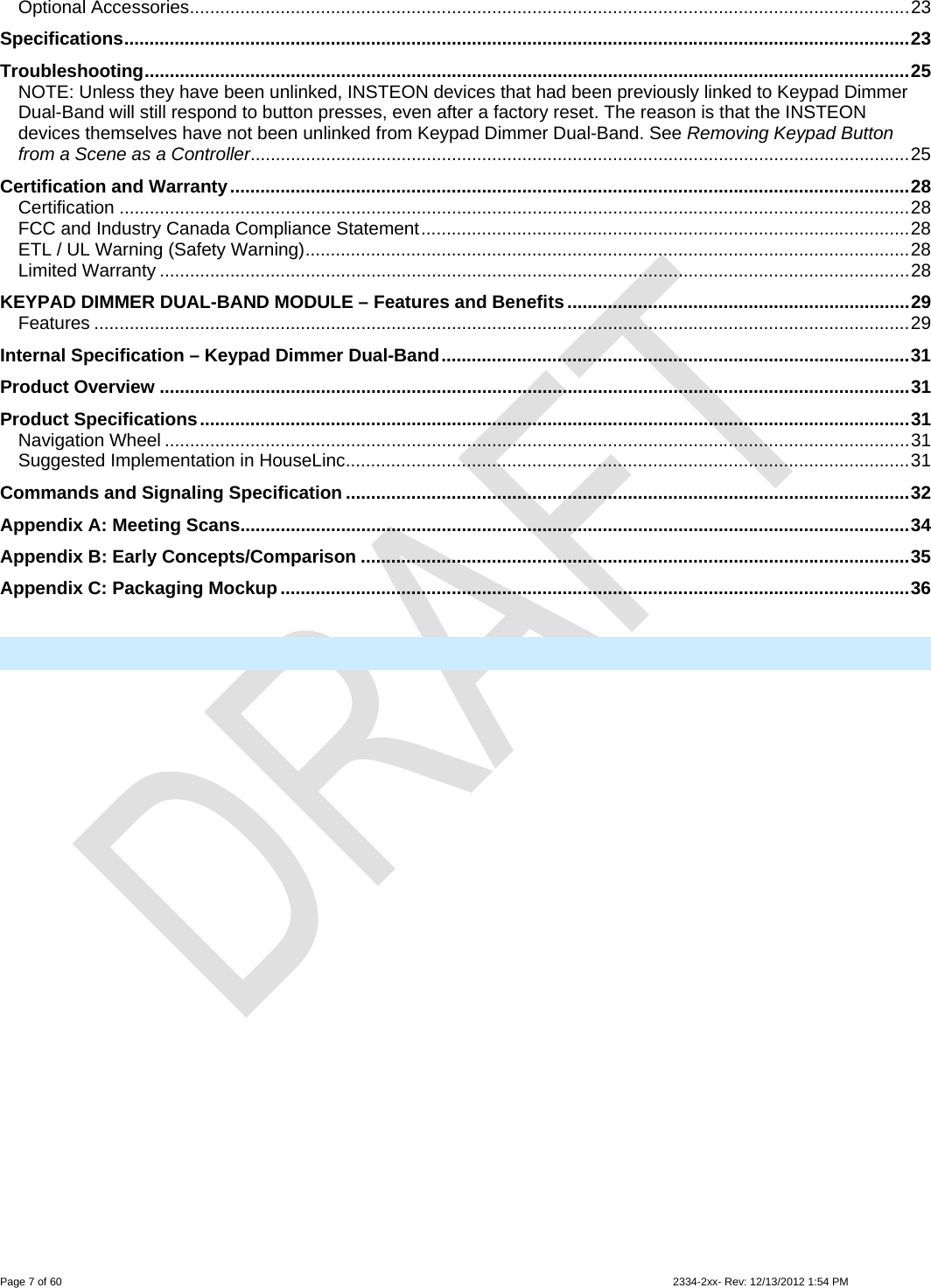  Page 7 of 60                                                                                                                                                                                                         2334-2xx- Rev: 12/13/2012 1:54 PM Optional Accessories...............................................................................................................................................23 Specifications............................................................................................................................................................23 Troubleshooting........................................................................................................................................................25 NOTE: Unless they have been unlinked, INSTEON devices that had been previously linked to Keypad Dimmer Dual-Band will still respond to button presses, even after a factory reset. The reason is that the INSTEON devices themselves have not been unlinked from Keypad Dimmer Dual-Band. See Removing Keypad Button from a Scene as a Controller...................................................................................................................................25 Certification and Warranty.......................................................................................................................................28 Certification .............................................................................................................................................................28 FCC and Industry Canada Compliance Statement.................................................................................................28 ETL / UL Warning (Safety Warning)........................................................................................................................28 Limited Warranty .....................................................................................................................................................28 KEYPAD DIMMER DUAL-BAND MODULE – Features and Benefits....................................................................29 Features ..................................................................................................................................................................29 Internal Specification – Keypad Dimmer Dual-Band.............................................................................................31 Product Overview .....................................................................................................................................................31 Product Specifications.............................................................................................................................................31 Navigation Wheel ....................................................................................................................................................31 Suggested Implementation in HouseLinc................................................................................................................31 Commands and Signaling Specification ................................................................................................................32 Appendix A: Meeting Scans.....................................................................................................................................34 Appendix B: Early Concepts/Comparison .............................................................................................................35 Appendix C: Packaging Mockup.............................................................................................................................36   