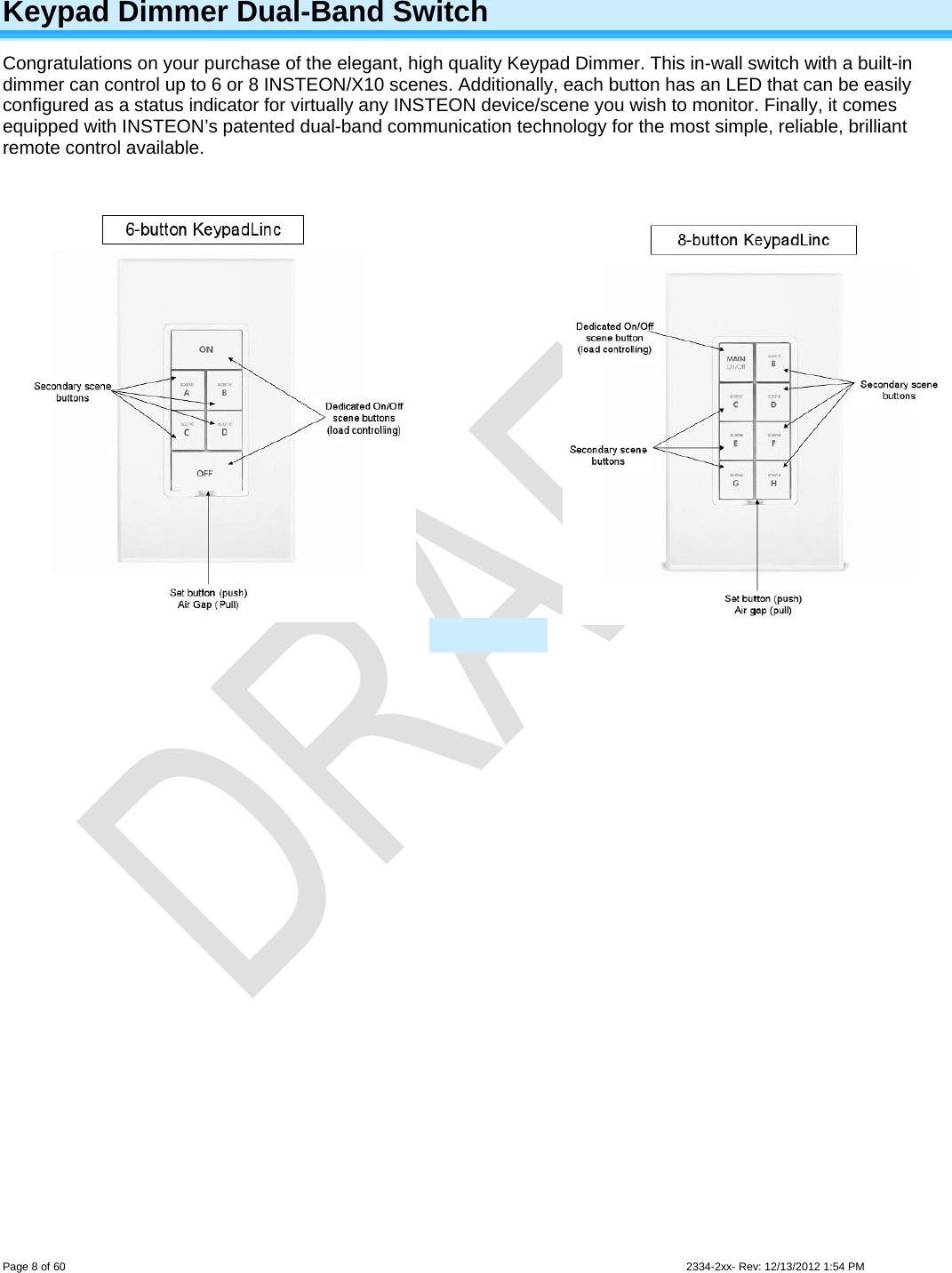  Page 8 of 60                                                                                                                                                                                                         2334-2xx- Rev: 12/13/2012 1:54 PM Keypad Dimmer Dual-Band Switch Congratulations on your purchase of the elegant, high quality Keypad Dimmer. This in-wall switch with a built-in dimmer can control up to 6 or 8 INSTEON/X10 scenes. Additionally, each button has an LED that can be easily configured as a status indicator for virtually any INSTEON device/scene you wish to monitor. Finally, it comes equipped with INSTEON’s patented dual-band communication technology for the most simple, reliable, brilliant remote control available.                     