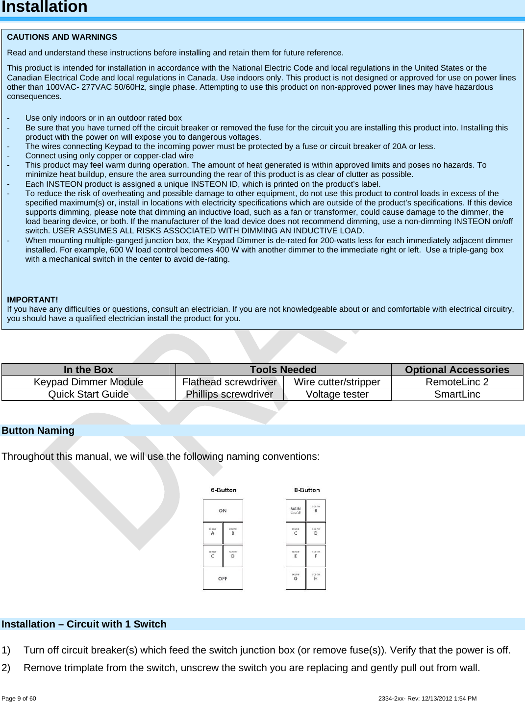  Page 9 of 60                                                                                                                                                                                                         2334-2xx- Rev: 12/13/2012 1:54 PM Installation  CAUTIONS AND WARNINGS Read and understand these instructions before installing and retain them for future reference. This product is intended for installation in accordance with the National Electric Code and local regulations in the United States or the Canadian Electrical Code and local regulations in Canada. Use indoors only. This product is not designed or approved for use on power lines other than 100VAC- 277VAC 50/60Hz, single phase. Attempting to use this product on non-approved power lines may have hazardous consequences.  -  Use only indoors or in an outdoor rated box -  Be sure that you have turned off the circuit breaker or removed the fuse for the circuit you are installing this product into. Installing this product with the power on will expose you to dangerous voltages. -  The wires connecting Keypad to the incoming power must be protected by a fuse or circuit breaker of 20A or less. -  Connect using only copper or copper-clad wire -  This product may feel warm during operation. The amount of heat generated is within approved limits and poses no hazards. To minimize heat buildup, ensure the area surrounding the rear of this product is as clear of clutter as possible. -  Each INSTEON product is assigned a unique INSTEON ID, which is printed on the product’s label. -  To reduce the risk of overheating and possible damage to other equipment, do not use this product to control loads in excess of the specified maximum(s) or, install in locations with electricity specifications which are outside of the product’s specifications. If this device supports dimming, please note that dimming an inductive load, such as a fan or transformer, could cause damage to the dimmer, the load bearing device, or both. If the manufacturer of the load device does not recommend dimming, use a non-dimming INSTEON on/off switch. USER ASSUMES ALL RISKS ASSOCIATED WITH DIMMING AN INDUCTIVE LOAD. -  When mounting multiple-ganged junction box, the Keypad Dimmer is de-rated for 200-watts less for each immediately adjacent dimmer installed. For example, 600 W load control becomes 400 W with another dimmer to the immediate right or left.  Use a triple-gang box with a mechanical switch in the center to avoid de-rating.    IMPORTANT! If you have any difficulties or questions, consult an electrician. If you are not knowledgeable about or and comfortable with electrical circuitry, you should have a qualified electrician install the product for you.   In the Box  Tools Needed  Optional Accessories Keypad Dimmer Module  Flathead screwdriver  Wire cutter/stripper  RemoteLinc 2 Quick Start Guide  Phillips screwdriver  Voltage tester  SmartLinc  Button Naming Throughout this manual, we will use the following naming conventions:  Installation – Circuit with 1 Switch 1)  Turn off circuit breaker(s) which feed the switch junction box (or remove fuse(s)). Verify that the power is off. 2)  Remove trimplate from the switch, unscrew the switch you are replacing and gently pull out from wall. 