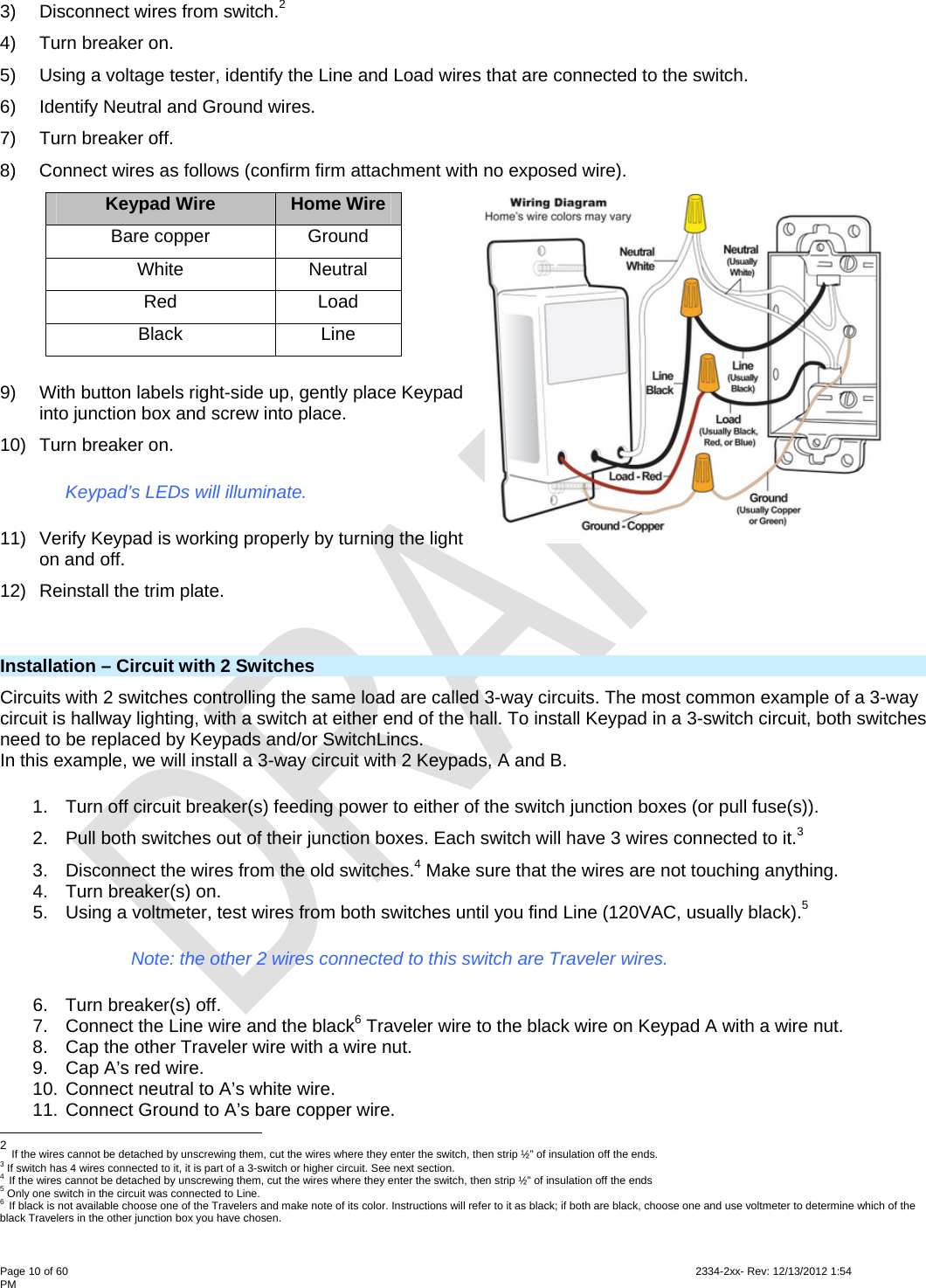  Page 10 of 60                                                                                                                                                                                                         2334-2xx- Rev: 12/13/2012 1:54 PM 3)  Disconnect wires from switch.2  4) Turn breaker on. 5)  Using a voltage tester, identify the Line and Load wires that are connected to the switch. 6)  Identify Neutral and Ground wires. 7) Turn breaker off. 8)  Connect wires as follows (confirm firm attachment with no exposed wire). Keypad Wire  Home Wire Bare copper  Ground White Neutral Red Load Black Line 9)  With button labels right-side up, gently place Keypad into junction box and screw into place. 10) Turn breaker on. Keypad’s LEDs will illuminate. 11)  Verify Keypad is working properly by turning the light on and off. 12)  Reinstall the trim plate.         Installation – Circuit with 2 Switches Circuits with 2 switches controlling the same load are called 3-way circuits. The most common example of a 3-way circuit is hallway lighting, with a switch at either end of the hall. To install Keypad in a 3-switch circuit, both switches need to be replaced by Keypads and/or SwitchLincs. In this example, we will install a 3-way circuit with 2 Keypads, A and B. 1.  Turn off circuit breaker(s) feeding power to either of the switch junction boxes (or pull fuse(s)). 2.  Pull both switches out of their junction boxes. Each switch will have 3 wires connected to it.3  3.  Disconnect the wires from the old switches.4 Make sure that the wires are not touching anything. 4.  Turn breaker(s) on. 5.  Using a voltmeter, test wires from both switches until you find Line (120VAC, usually black).5 Note: the other 2 wires connected to this switch are Traveler wires. 6.  Turn breaker(s) off. 7.  Connect the Line wire and the black6 Traveler wire to the black wire on Keypad A with a wire nut. 8.  Cap the other Traveler wire with a wire nut. 9.  Cap A’s red wire. 10. Connect neutral to A’s white wire. 11. Connect Ground to A’s bare copper wire.                                                       2 If the wires cannot be detached by unscrewing them, cut the wires where they enter the switch, then strip ½” of insulation off the ends. 3 If switch has 4 wires connected to it, it is part of a 3-switch or higher circuit. See next section. 4 If the wires cannot be detached by unscrewing them, cut the wires where they enter the switch, then strip ½” of insulation off the ends 5 Only one switch in the circuit was connected to Line. 6 If black is not available choose one of the Travelers and make note of its color. Instructions will refer to it as black; if both are black, choose one and use voltmeter to determine which of the black Travelers in the other junction box you have chosen. 