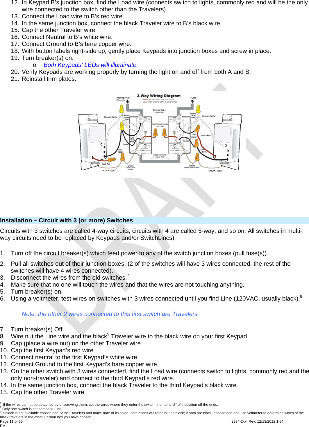 Page 11 of 60                                                                                                                                                                                                         2334-2xx- Rev: 12/13/2012 1:54 PM 12. In Keypad B’s junction box, find the Load wire (connects switch to lights, commonly red and will be the only wire connected to the switch other than the Travelers). 13. Connect the Load wire to B’s red wire. 14. In the same junction box, connect the black Traveler wire to B’s black wire. 15. Cap the other Traveler wire. 16. Connect Neutral to B’s white wire. 17. Connect Ground to B’s bare copper wire. 18. With button labels right-side up, gently place Keypads into junction boxes and screw in place. 19. Turn breaker(s) on. o Both Keypads’ LEDs will illuminate. 20. Verify Keypads are working properly by turning the light on and off from both A and B. 21. Reinstall trim plates.    Installation – Circuit with 3 (or more) Switches Circuits with 3 switches are called 4-way circuits, circuits with 4 are called 5-way, and so on. All switches in multi-way circuits need to be replaced by Keypads and/or SwitchLincs). 1.  Turn off the circuit breaker(s) which feed power to any of the switch junction boxes (pull fuse(s)). 2.  Pull all switches out of their junction boxes. (2 of the switches will have 3 wires connected, the rest of the switches will have 4 wires connected). 3.  Disconnect the wires from the old switches.7  4.  Make sure that no one will touch the wires and that the wires are not touching anything. 5.  Turn breaker(s) on. 6.  Using a voltmeter, test wires on switches with 3 wires connected until you find Line (120VAC, usually black).8 Note: the other 2 wires connected to this first switch are Travelers. 7.  Turn breaker(s) Off. 8.  Wire nut the Line wire and the black9 Traveler wire to the black wire on your first Keypad 9.  Cap (place a wire nut) on the other Traveler wire 10. Cap the first Keypad’s red wire 11. Connect neutral to the first Keypad’s white wire. 12. Connect Ground to the first Keypad’s bare copper wire. 13. On the other switch with 3 wires connected, find the Load wire (connects switch to lights, commonly red and the only non-traveler) and connect to the third Keypad’s red wire. 14. In the same junction box, connect the black Traveler to the third Keypad’s black wire. 15. Cap the other Traveler wire.                                                       7 If the wires cannot be detached by unscrewing them, cut the wires where they enter the switch, then strip ½” of insulation off the ends. 8 Only one switch is connected to Line. 9 If black is not available choose one of the Travelers and make note of its color. Instructions will refer to it as black; if both are black, choose one and use voltmeter to determine which of the black travelers in the other junction box you have chosen. 