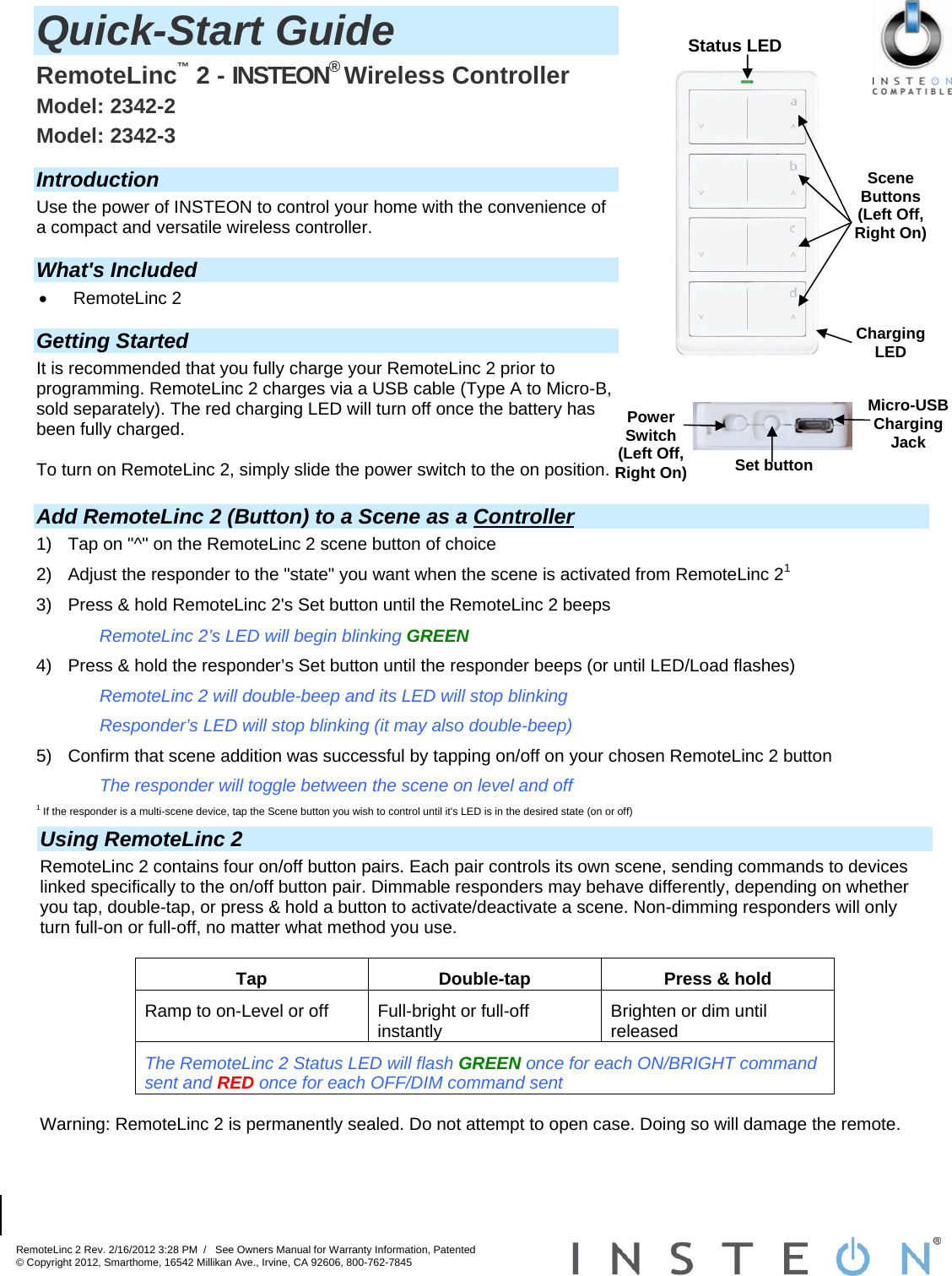 RemoteLinc 2 Rev. 2/16/2012 3:28 PM  /   See Owners Manual for Warranty Information, Patented © Copyright 2012, Smarthome, 16542 Millikan Ave., Irvine, CA 92606, 800-762-7845                                                            Status LED Set button Micro-USB Charging Jack PowerSwitch (Left Off, Right On) Quick-Start Guide  RemoteLinc™ 2 - INSTEON® Wireless Controller  Model: 2342-2 Model: 2342-3  Introduction Use the power of INSTEON to control your home with the convenience of a compact and versatile wireless controller.   What&apos;s Included  RemoteLinc 2  Getting Started It is recommended that you fully charge your RemoteLinc 2 prior to programming. RemoteLinc 2 charges via a USB cable (Type A to Micro-B, sold separately). The red charging LED will turn off once the battery has been fully charged.   To turn on RemoteLinc 2, simply slide the power switch to the on position. Using RemoteLinc 2 RemoteLinc 2 contains four on/off button pairs. Each pair controls its own scene, sending commands to devices linked specifically to the on/off button pair. Dimmable responders may behave differently, depending on whether you tap, double-tap, or press &amp; hold a button to activate/deactivate a scene. Non-dimming responders will only turn full-on or full-off, no matter what method you use.   Tap  Double-tap  Press &amp; hold Ramp to on-Level or off  Full-bright or full-off instantly  Brighten or dim until released  The RemoteLinc 2 Status LED will flash GREEN once for each ON/BRIGHT command sent and RED once for each OFF/DIM command sent  Warning: RemoteLinc 2 is permanently sealed. Do not attempt to open case. Doing so will damage the remote. Add RemoteLinc 2 (Button) to a Scene as a Controller 1)  Tap on &quot;^&quot; on the RemoteLinc 2 scene button of choice 2)  Adjust the responder to the &quot;state&quot; you want when the scene is activated from RemoteLinc 21 3)  Press &amp; hold RemoteLinc 2&apos;s Set button until the RemoteLinc 2 beeps RemoteLinc 2’s LED will begin blinking GREEN 4)  Press &amp; hold the responder’s Set button until the responder beeps (or until LED/Load flashes) RemoteLinc 2 will double-beep and its LED will stop blinking Responder’s LED will stop blinking (it may also double-beep) 5)  Confirm that scene addition was successful by tapping on/off on your chosen RemoteLinc 2 button The responder will toggle between the scene on level and off 1 If the responder is a multi-scene device, tap the Scene button you wish to control until it&apos;s LED is in the desired state (on or off) Scene Buttons (Left Off, Right On) Charging LED 