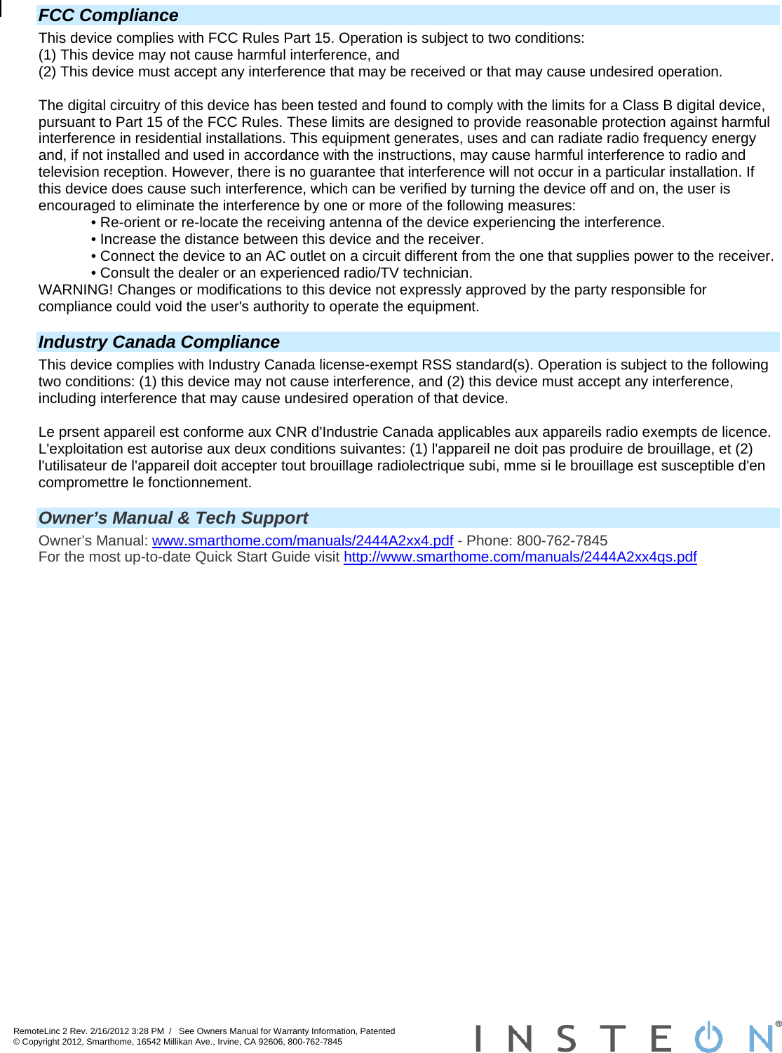 RemoteLinc 2 Rev. 2/16/2012 3:28 PM  /   See Owners Manual for Warranty Information, Patented © Copyright 2012, Smarthome, 16542 Millikan Ave., Irvine, CA 92606, 800-762-7845    FCC Compliance This device complies with FCC Rules Part 15. Operation is subject to two conditions: (1) This device may not cause harmful interference, and (2) This device must accept any interference that may be received or that may cause undesired operation.   The digital circuitry of this device has been tested and found to comply with the limits for a Class B digital device, pursuant to Part 15 of the FCC Rules. These limits are designed to provide reasonable protection against harmful interference in residential installations. This equipment generates, uses and can radiate radio frequency energy and, if not installed and used in accordance with the instructions, may cause harmful interference to radio and television reception. However, there is no guarantee that interference will not occur in a particular installation. If this device does cause such interference, which can be verified by turning the device off and on, the user is encouraged to eliminate the interference by one or more of the following measures: • Re-orient or re-locate the receiving antenna of the device experiencing the interference. • Increase the distance between this device and the receiver. • Connect the device to an AC outlet on a circuit different from the one that supplies power to the receiver. • Consult the dealer or an experienced radio/TV technician. WARNING! Changes or modifications to this device not expressly approved by the party responsible for compliance could void the user&apos;s authority to operate the equipment.  Industry Canada Compliance This device complies with Industry Canada license-exempt RSS standard(s). Operation is subject to the following two conditions: (1) this device may not cause interference, and (2) this device must accept any interference, including interference that may cause undesired operation of that device.  Le prsent appareil est conforme aux CNR d&apos;Industrie Canada applicables aux appareils radio exempts de licence. L&apos;exploitation est autorise aux deux conditions suivantes: (1) l&apos;appareil ne doit pas produire de brouillage, et (2) l&apos;utilisateur de l&apos;appareil doit accepter tout brouillage radiolectrique subi, mme si le brouillage est susceptible d&apos;en compromettre le fonctionnement.   Owner’s Manual &amp; Tech Support Owner’s Manual: www.smarthome.com/manuals/2444A2xx4.pdf - Phone: 800-762-7845 For the most up-to-date Quick Start Guide visit http://www.smarthome.com/manuals/2444A2xx4qs.pdf  