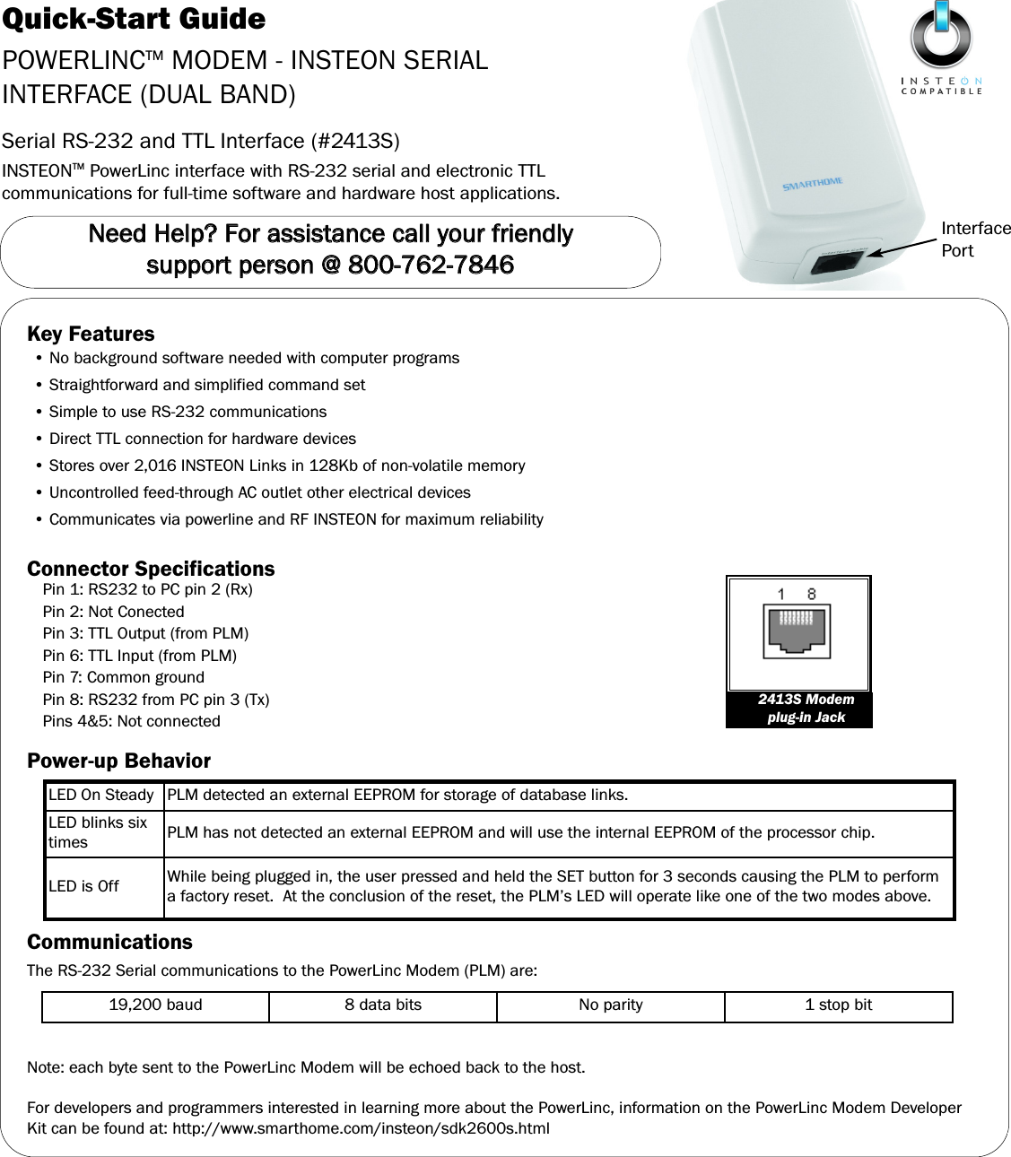 Quick-Start GuidePOWERLINCTM MODEM - INSTEON SERIALINTERFACE (DUAL BAND)Serial RS-232 and TTL Interface (#2413S)INSTEONTM PowerLinc interface with RS-232 serial and electronic TTLcommunications for full-time software and hardware host applications.InterfacePortNNeeeedd  HHeellpp??  FFoorr  aassssiissttaannccee  ccaallll  yyoouurr  ffrriieennddllyy  ssuuppppoorrtt  ppeerrssoonn  @@  880000--776622--77884466Key Features&bull; No background software needed with computer programs&bull; Straightforward and simplified command set&bull; Simple to use RS-232 communications&bull; Direct TTL connection for hardware devices&bull; Stores over 2,016 INSTEON Links in 128Kb of non-volatile memory&bull; Uncontrolled feed-through AC outlet other electrical devices&bull; Communicates via powerline and RF INSTEON for maximum reliabilityConnector SpecificationsPin 1: RS232 to PC pin 2 (Rx)Pin 2: Not ConectedPin 3: TTL Output (from PLM)Pin 6: TTL Input (from PLM)Pin 7: Common groundPin 8: RS232 from PC pin 3 (Tx)Pins 4&amp;5: Not connectedPower-up BehaviorCommunicationsThe RS-232 Serial communications to the PowerLinc Modem (PLM) are:Note: each byte sent to the PowerLinc Modem will be echoed back to the host.For developers and programmers interested in learning more about the PowerLinc, information on the PowerLinc Modem DeveloperKit can be found at: http://www.smarthome.com/insteon/sdk2600s.html2413S Modemplug-in JackLED On Steady PLM detected an external EEPROM for storage of database links.LED blinks sixtimes PLM has not detected an external EEPROM and will use the internal EEPROM of the processor chip.LED is Off While being plugged in, the user pressed and held the SET button for 3 seconds causing the PLM to performa factory reset.  At the conclusion of the reset, the PLM&rsquo;s LED will operate like one of the two modes above.19,200 baud 8 data bits No parity 1 stop bit