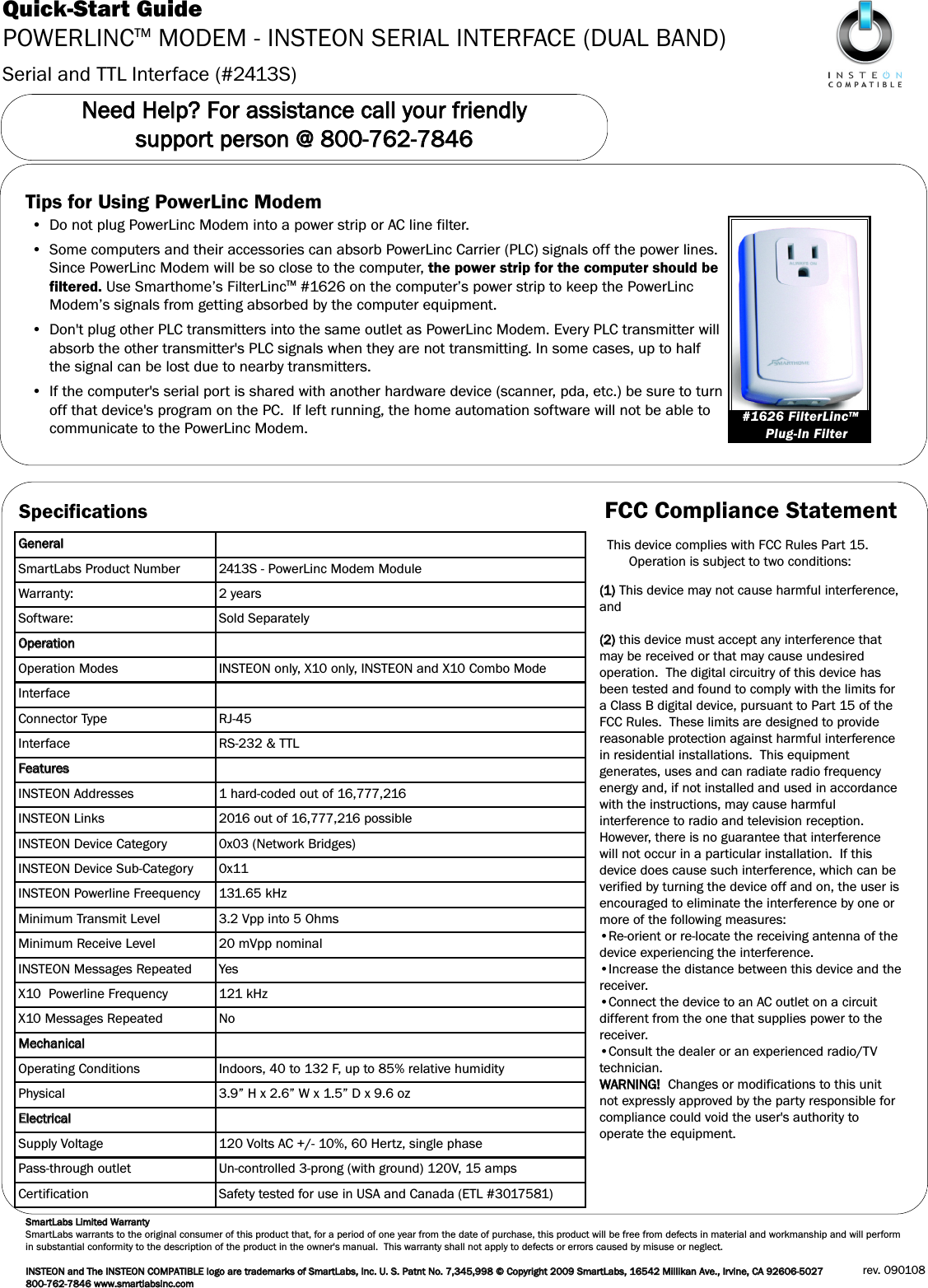 Serial and TTL Interface (#2413S)Quick-Start GuidePOWERLINCTM MODEM - INSTEON SERIAL INTERFACE (DUAL BAND)NNeeeedd  HHeellpp??  FFoorr  aassssiissttaannccee  ccaallll  yyoouurr  ffrriieennddllyy  ssuuppppoorrtt  ppeerrssoonn  @@  880000--776622--77884466Tips for Using PowerLinc Modem&bull; Do not plug PowerLinc Modem into a power strip or AC line filter.&bull; Some computers and their accessories can absorb PowerLinc Carrier (PLC) signals off the power lines.Since PowerLinc Modem will be so close to the computer, the power strip for the computer should befiltered. Use Smarthome&rsquo;s FilterLincTM #1626 on the computer&rsquo;s power strip to keep the PowerLincModem&rsquo;s signals from getting absorbed by the computer equipment.&bull; Don't plug other PLC transmitters into the same outlet as PowerLinc Modem. Every PLC transmitter willabsorb the other transmitter's PLC signals when they are not transmitting. In some cases, up to halfthe signal can be lost due to nearby transmitters.&bull; If the computer's serial port is shared with another hardware device (scanner, pda, etc.) be sure to turnoff that device's program on the PC.  If left running, the home automation software will not be able tocommunicate to the PowerLinc Modem. #1626 FilterLincTMPlug-In FilterSpecificationsGGeenneerraallSmartLabs Product Number 2413S - PowerLinc Modem ModuleWarranty: 2 yearsSoftware: Sold SeparatelyOOppeerraattiioonnOperation Modes INSTEON only, X10 only, INSTEON and X10 Combo ModeInterfaceConnector Type RJ-45Interface RS-232 &amp; TTLFFeeaattuurreessINSTEON Addresses 1 hard-coded out of 16,777,216INSTEON Links 2016 out of 16,777,216 possible INSTEON Device Category 0x03 (Network Bridges)INSTEON Device Sub-Category 0x11INSTEON Powerline Freequency 131.65 kHzMinimum Transmit Level 3.2 Vpp into 5 OhmsMinimum Receive Level 20 mVpp nominalINSTEON Messages Repeated YesX10  Powerline Frequency 121 kHzX10 Messages Repeated NoMMeecchhaanniiccaallOperating Conditions Indoors, 40 to 132 F, up to 85% relative humidityPhysical 3.9&rdquo; H x 2.6&rdquo; W x 1.5&rdquo; D x 9.6 ozEElleeccttrriiccaallSupply Voltage 120 Volts AC +/- 10%, 60 Hertz, single phasePass-through outlet Un-controlled 3-prong (with ground) 120V, 15 ampsCertification Safety tested for use in USA and Canada (ETL #3017581)SSmmaarrttLLaabbss  LLiimmiitteedd  WWaarrrraannttyySmartLabs warrants to the original consumer of this product that, for a period of one year from the date of purchase, this product will be free from defects in material and workmanship and will performin substantial conformity to the description of the product in the owner's manual.  This warranty shall not apply to defects or errors caused by misuse or neglect.IINNSSTTEEOONN  aanndd  TThhee  IINNSSTTEEOONNCCOOMMPPAATTIIBBLLEEllooggoo  aarree  ttrraaddeemmaarrkkss  ooff  SSmmaarrttLLaabbss,,  IInncc..  UU..  SS..  PPaattnntt  NNoo..  77,,334455,,999988  &copy;&copy;  CCooppyyrriigghhtt  22000099  SSmmaarrttLLaabbss,,  1166554422  MMiilllliikkaann  AAvvee..,,  IIrrvviinnee,,  CCAA  9922660066--55002277  880000--776622--77884466  wwwwww..ssmmaarrttllaabbssiinncc..ccoommrev. 090108FCC Compliance StatementThis device complies with FCC Rules Part 15.Operation is subject to two conditions: ((11))This device may not cause harmful interference,and((22))this device must accept any interference thatmay be received or that may cause undesiredoperation.  The digital circuitry of this device hasbeen tested and found to comply with the limits fora Class B digital device, pursuant to Part 15 of theFCC Rules.  These limits are designed to providereasonable protection against harmful interferencein residential installations.  This equipmentgenerates, uses and can radiate radio frequencyenergy and, if not installed and used in accordancewith the instructions, may cause harmfulinterference to radio and television reception.However, there is no guarantee that interferencewill not occur in a particular installation.  If thisdevice does cause such interference, which can beverified by turning the device off and on, the user isencouraged to eliminate the interference by one ormore of the following measures:&bull;Re-orient or re-locate the receiving antenna of thedevice experiencing the interference.&bull;Increase the distance between this device and thereceiver.&bull;Connect the device to an AC outlet on a circuitdifferent from the one that supplies power to thereceiver.&bull;Consult the dealer or an experienced radio/TVtechnician.WWAARRNNIINNGG!!  Changes or modifications to this unitnot expressly approved by the party responsible forcompliance could void the user's authority tooperate the equipment.