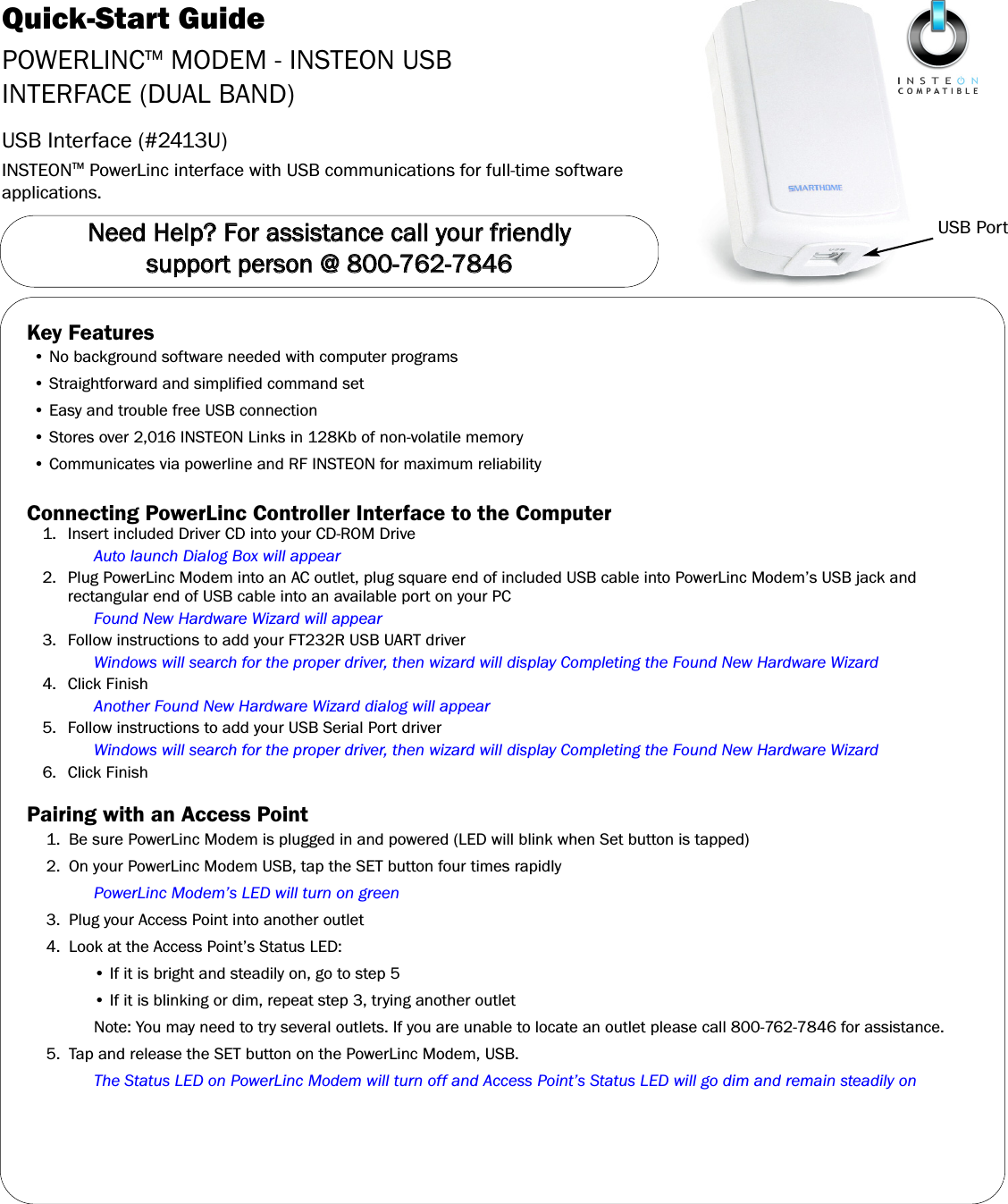 Quick-Start GuidePOWERLINCTM MODEM - INSTEON USBINTERFACE (DUAL BAND)USB Interface (#2413U)INSTEONTM PowerLinc interface with USB communications for full-time softwareapplications.USB PortNNeeeedd  HHeellpp??  FFoorr  aassssiissttaannccee  ccaallll  yyoouurr  ffrriieennddllyy  ssuuppppoorrtt  ppeerrssoonn  @@  880000--776622--77884466Key Features• No background software needed with computer programs• Straightforward and simplified command set• Easy and trouble free USB connection• Stores over 2,016 INSTEON Links in 128Kb of non-volatile memory• Communicates via powerline and RF INSTEON for maximum reliabilityConnecting PowerLinc Controller Interface to the Computer1. Insert included Driver CD into your CD-ROM DriveAuto launch Dialog Box will appear2. Plug PowerLinc Modem into an AC outlet, plug square end of included USB cable into PowerLinc Modem’s USB jack andrectangular end of USB cable into an available port on your PCFound New Hardware Wizard will appear3. Follow instructions to add your FT232R USB UART driverWindows will search for the proper driver, then wizard will display Completing the Found New Hardware Wizard4. Click FinishAnother Found New Hardware Wizard dialog will appear5. Follow instructions to add your USB Serial Port driverWindows will search for the proper driver, then wizard will display Completing the Found New Hardware Wizard6. Click FinishPairing with an Access Point1.  Be sure PowerLinc Modem is plugged in and powered (LED will blink when Set button is tapped)2. On your PowerLinc Modem USB, tap the SET button four times rapidlyPowerLinc Modem’s LED will turn on green3. Plug your Access Point into another outlet4. Look at the Access Point’s Status LED:• If it is bright and steadily on, go to step 5• If it is blinking or dim, repeat step 3, trying another outletNote: You may need to try several outlets. If you are unable to locate an outlet please call 800-762-7846 for assistance.5. Tap and release the SET button on the PowerLinc Modem, USB.The Status LED on PowerLinc Modem will turn off and Access Point’s Status LED will go dim and remain steadily on