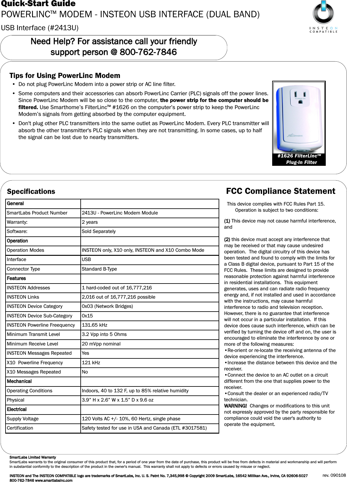 USB Interface (#2413U)Quick-Start GuidePOWERLINCTM MODEM - INSTEON USB INTERFACE (DUAL BAND)NNeeeedd  HHeellpp??  FFoorr  aassssiissttaannccee  ccaallll  yyoouurr  ffrriieennddllyy  ssuuppppoorrtt  ppeerrssoonn  @@  880000--776622--77884466Tips for Using PowerLinc Modem• Do not plug PowerLinc Modem into a power strip or AC line filter.• Some computers and their accessories can absorb PowerLinc Carrier (PLC) signals off the power lines.Since PowerLinc Modem will be so close to the computer, the power strip for the computer should befiltered. Use Smarthome’s FilterLincTM #1626 on the computer’s power strip to keep the PowerLincModem’s signals from getting absorbed by the computer equipment.• Don&apos;t plug other PLC transmitters into the same outlet as PowerLinc Modem. Every PLC transmitter willabsorb the other transmitter&apos;s PLC signals when they are not transmitting. In some cases, up to halfthe signal can be lost due to nearby transmitters.#1626 FilterLincTMPlug-In FilterSpecificationsGGeenneerraallSmartLabs Product Number 2413U - PowerLinc Modem ModuleWarranty: 2 yearsSoftware: Sold SeparatelyOOppeerraattiioonnOperation Modes INSTEON only, X10 only, INSTEON and X10 Combo ModeInterface USBConnector Type Standard B-TypeFFeeaattuurreessINSTEON Addresses 1 hard-coded out of 16,777,216INSTEON Links 2,016 out of 16,777,216 possible INSTEON Device Category 0x03 (Network Bridges)INSTEON Device Sub-Category 0x15INSTEON Powerline Freequency 131.65 kHzMinimum Transmit Level 3.2 Vpp into 5 OhmsMinimum Receive Level 20 mVpp nominalINSTEON Messages Repeated YesX10  Powerline Frequency 121 kHzX10 Messages Repeated NoMMeecchhaanniiccaallOperating Conditions Indoors, 40 to 132 F, up to 85% relative humidityPhysical 3.9” H x 2.6” W x 1.5” D x 9.6 ozEElleeccttrriiccaallSupply Voltage 120 Volts AC +/- 10%, 60 Hertz, single phaseCertification Safety tested for use in USA and Canada (ETL #3017581)SSmmaarrttLLaabbss  LLiimmiitteedd  WWaarrrraannttyySmartLabs warrants to the original consumer of this product that, for a period of one year from the date of purchase, this product will be free from defects in material and workmanship and will performin substantial conformity to the description of the product in the owner&apos;s manual.  This warranty shall not apply to defects or errors caused by misuse or neglect.IINNSSTTEEOONN  aanndd  TThhee  IINNSSTTEEOONNCCOOMMPPAATTIIBBLLEEllooggoo  aarree  ttrraaddeemmaarrkkss  ooff  SSmmaarrttLLaabbss,,  IInncc..  UU..  SS..  PPaattnntt  NNoo..  77,,334455,,999988  ©©  CCooppyyrriigghhtt  22000099  SSmmaarrttLLaabbss,,  1166554422  MMiilllliikkaann  AAvvee..,,  IIrrvviinnee,,  CCAA  9922660066--55002277  880000--776622--77884466  wwwwww..ssmmaarrttllaabbssiinncc..ccoommrev. 090108FCC Compliance StatementThis device complies with FCC Rules Part 15.Operation is subject to two conditions: ((11))This device may not cause harmful interference,and((22))this device must accept any interference thatmay be received or that may cause undesiredoperation.  The digital circuitry of this device hasbeen tested and found to comply with the limits fora Class B digital device, pursuant to Part 15 of theFCC Rules.  These limits are designed to providereasonable protection against harmful interferencein residential installations.  This equipmentgenerates, uses and can radiate radio frequencyenergy and, if not installed and used in accordancewith the instructions, may cause harmfulinterference to radio and television reception.However, there is no guarantee that interferencewill not occur in a particular installation.  If thisdevice does cause such interference, which can beverified by turning the device off and on, the user isencouraged to eliminate the interference by one ormore of the following measures:•Re-orient or re-locate the receiving antenna of thedevice experiencing the interference.•Increase the distance between this device and thereceiver.•Connect the device to an AC outlet on a circuitdifferent from the one that supplies power to thereceiver.•Consult the dealer or an experienced radio/TVtechnician.WWAARRNNIINNGG!!  Changes or modifications to this unitnot expressly approved by the party responsible forcompliance could void the user&apos;s authority tooperate the equipment.